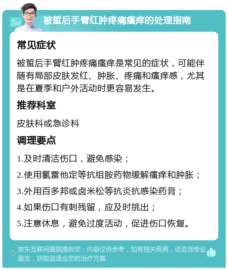 被蜇后手臂红肿疼痛瘙痒的处理指南 常见症状 被蜇后手臂红肿疼痛瘙痒是常见的症状，可能伴随有局部皮肤发红、肿胀、疼痛和瘙痒感，尤其是在夏季和户外活动时更容易发生。 推荐科室 皮肤科或急诊科 调理要点 1.及时清洁伤口，避免感染； 2.使用氯雷他定等抗组胺药物缓解瘙痒和肿胀； 3.外用百多邦或卤米松等抗炎抗感染药膏； 4.如果伤口有刺残留，应及时挑出； 5.注意休息，避免过度活动，促进伤口恢复。