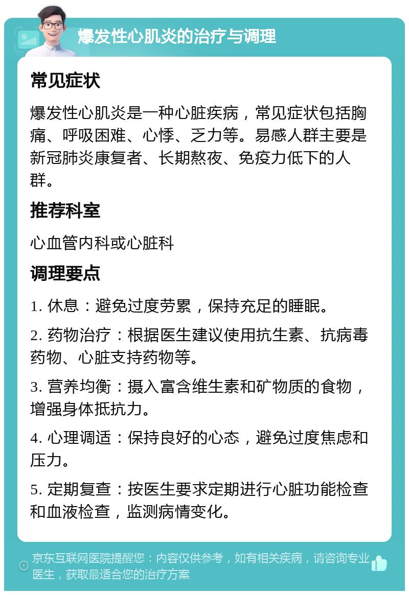 爆发性心肌炎的治疗与调理 常见症状 爆发性心肌炎是一种心脏疾病，常见症状包括胸痛、呼吸困难、心悸、乏力等。易感人群主要是新冠肺炎康复者、长期熬夜、免疫力低下的人群。 推荐科室 心血管内科或心脏科 调理要点 1. 休息：避免过度劳累，保持充足的睡眠。 2. 药物治疗：根据医生建议使用抗生素、抗病毒药物、心脏支持药物等。 3. 营养均衡：摄入富含维生素和矿物质的食物，增强身体抵抗力。 4. 心理调适：保持良好的心态，避免过度焦虑和压力。 5. 定期复查：按医生要求定期进行心脏功能检查和血液检查，监测病情变化。