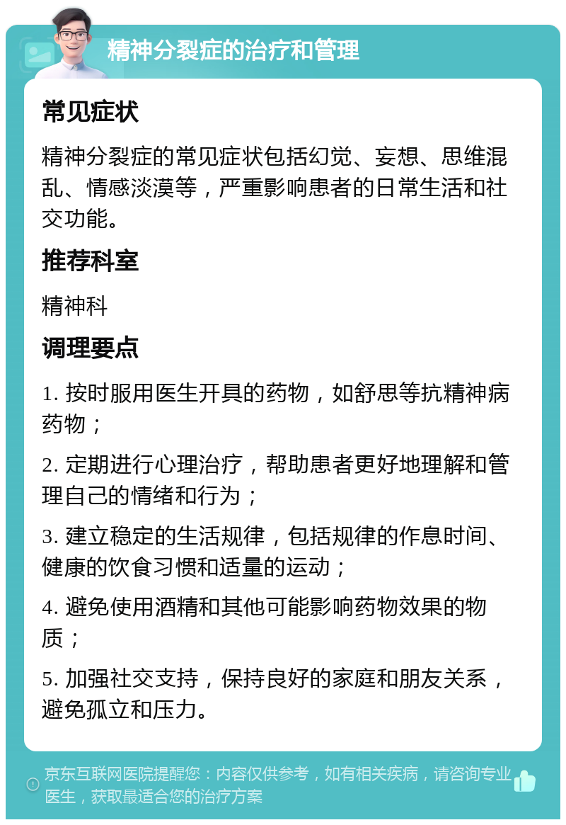 精神分裂症的治疗和管理 常见症状 精神分裂症的常见症状包括幻觉、妄想、思维混乱、情感淡漠等，严重影响患者的日常生活和社交功能。 推荐科室 精神科 调理要点 1. 按时服用医生开具的药物，如舒思等抗精神病药物； 2. 定期进行心理治疗，帮助患者更好地理解和管理自己的情绪和行为； 3. 建立稳定的生活规律，包括规律的作息时间、健康的饮食习惯和适量的运动； 4. 避免使用酒精和其他可能影响药物效果的物质； 5. 加强社交支持，保持良好的家庭和朋友关系，避免孤立和压力。