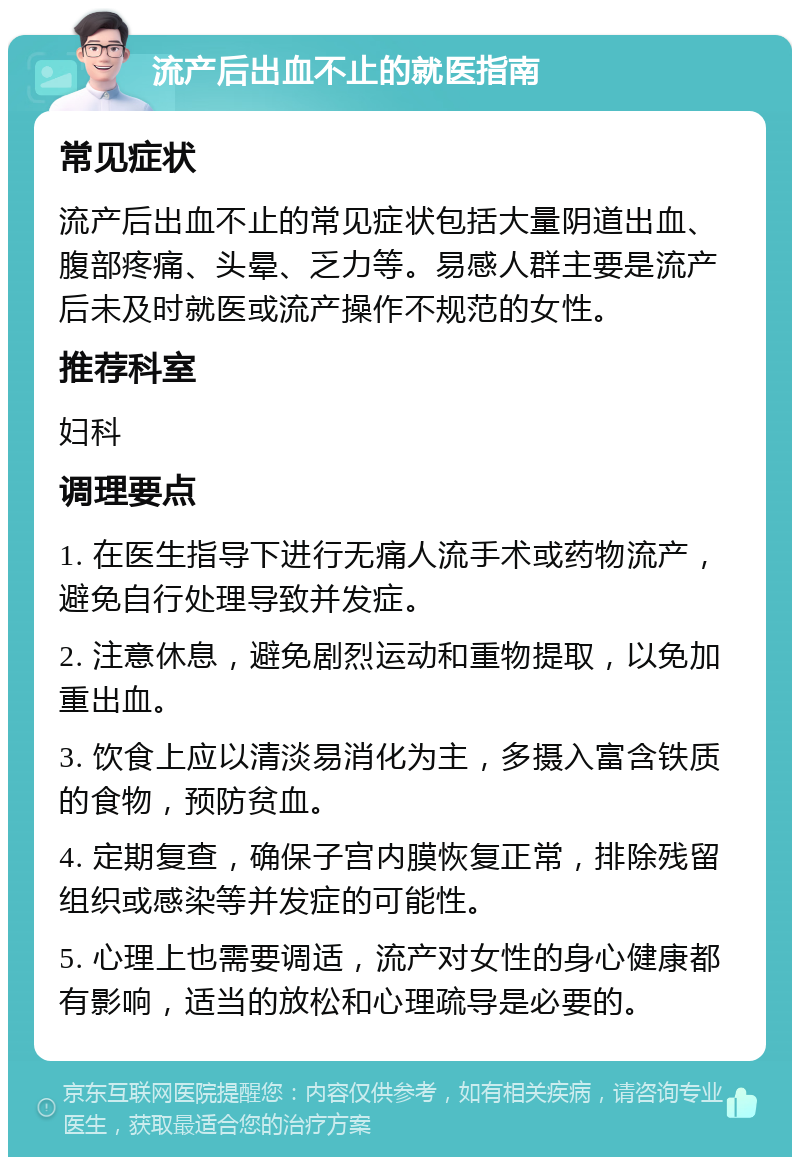 流产后出血不止的就医指南 常见症状 流产后出血不止的常见症状包括大量阴道出血、腹部疼痛、头晕、乏力等。易感人群主要是流产后未及时就医或流产操作不规范的女性。 推荐科室 妇科 调理要点 1. 在医生指导下进行无痛人流手术或药物流产，避免自行处理导致并发症。 2. 注意休息，避免剧烈运动和重物提取，以免加重出血。 3. 饮食上应以清淡易消化为主，多摄入富含铁质的食物，预防贫血。 4. 定期复查，确保子宫内膜恢复正常，排除残留组织或感染等并发症的可能性。 5. 心理上也需要调适，流产对女性的身心健康都有影响，适当的放松和心理疏导是必要的。