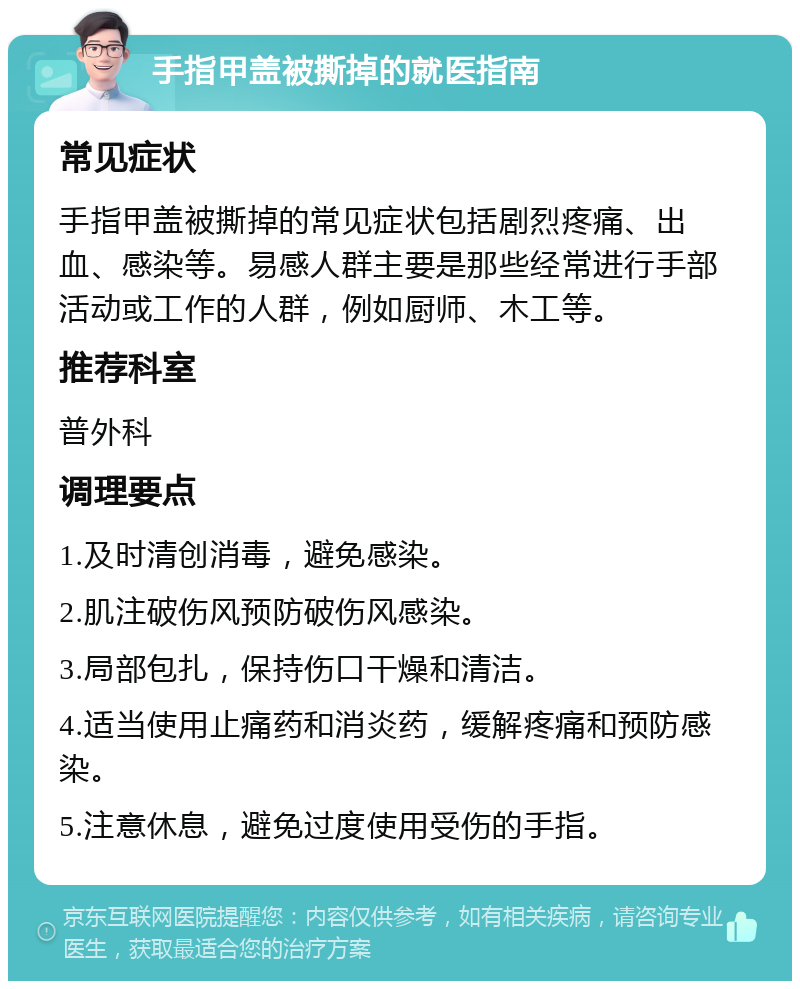 手指甲盖被撕掉的就医指南 常见症状 手指甲盖被撕掉的常见症状包括剧烈疼痛、出血、感染等。易感人群主要是那些经常进行手部活动或工作的人群，例如厨师、木工等。 推荐科室 普外科 调理要点 1.及时清创消毒，避免感染。 2.肌注破伤风预防破伤风感染。 3.局部包扎，保持伤口干燥和清洁。 4.适当使用止痛药和消炎药，缓解疼痛和预防感染。 5.注意休息，避免过度使用受伤的手指。