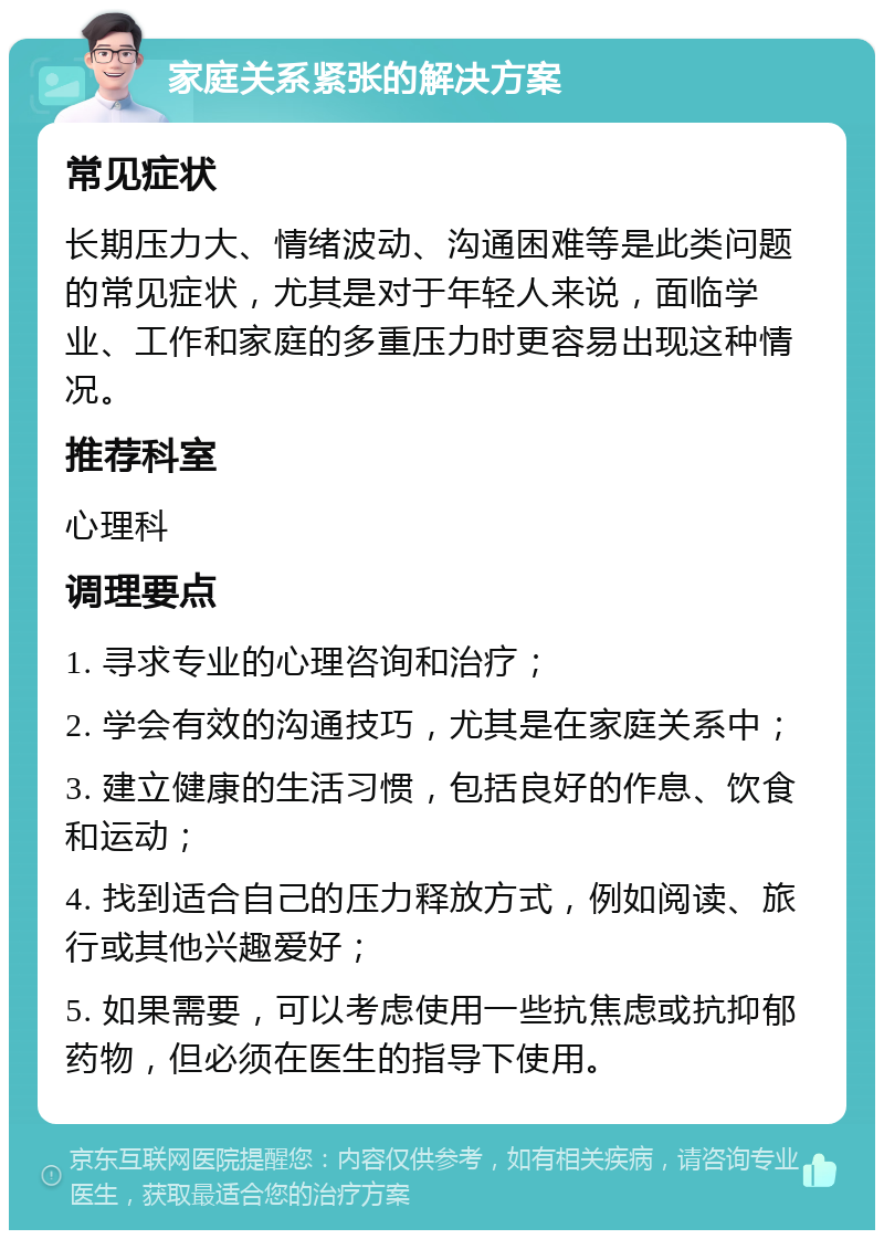 家庭关系紧张的解决方案 常见症状 长期压力大、情绪波动、沟通困难等是此类问题的常见症状，尤其是对于年轻人来说，面临学业、工作和家庭的多重压力时更容易出现这种情况。 推荐科室 心理科 调理要点 1. 寻求专业的心理咨询和治疗； 2. 学会有效的沟通技巧，尤其是在家庭关系中； 3. 建立健康的生活习惯，包括良好的作息、饮食和运动； 4. 找到适合自己的压力释放方式，例如阅读、旅行或其他兴趣爱好； 5. 如果需要，可以考虑使用一些抗焦虑或抗抑郁药物，但必须在医生的指导下使用。