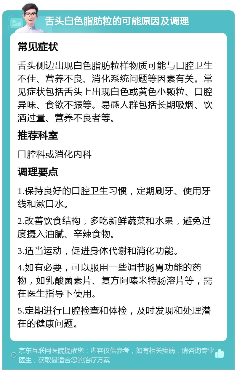 舌头白色脂肪粒的可能原因及调理 常见症状 舌头侧边出现白色脂肪粒样物质可能与口腔卫生不佳、营养不良、消化系统问题等因素有关。常见症状包括舌头上出现白色或黄色小颗粒、口腔异味、食欲不振等。易感人群包括长期吸烟、饮酒过量、营养不良者等。 推荐科室 口腔科或消化内科 调理要点 1.保持良好的口腔卫生习惯，定期刷牙、使用牙线和漱口水。 2.改善饮食结构，多吃新鲜蔬菜和水果，避免过度摄入油腻、辛辣食物。 3.适当运动，促进身体代谢和消化功能。 4.如有必要，可以服用一些调节肠胃功能的药物，如乳酸菌素片、复方阿嗪米特肠溶片等，需在医生指导下使用。 5.定期进行口腔检查和体检，及时发现和处理潜在的健康问题。