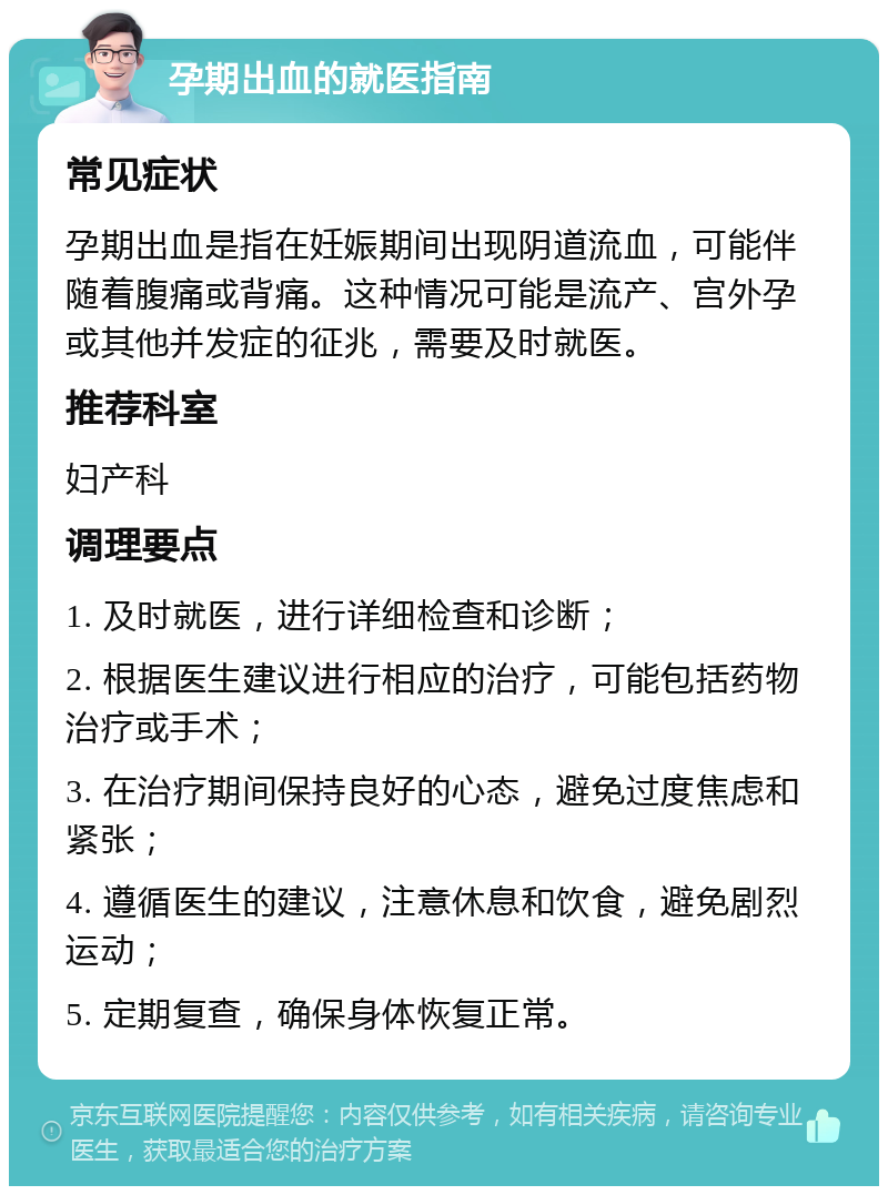 孕期出血的就医指南 常见症状 孕期出血是指在妊娠期间出现阴道流血，可能伴随着腹痛或背痛。这种情况可能是流产、宫外孕或其他并发症的征兆，需要及时就医。 推荐科室 妇产科 调理要点 1. 及时就医，进行详细检查和诊断； 2. 根据医生建议进行相应的治疗，可能包括药物治疗或手术； 3. 在治疗期间保持良好的心态，避免过度焦虑和紧张； 4. 遵循医生的建议，注意休息和饮食，避免剧烈运动； 5. 定期复查，确保身体恢复正常。