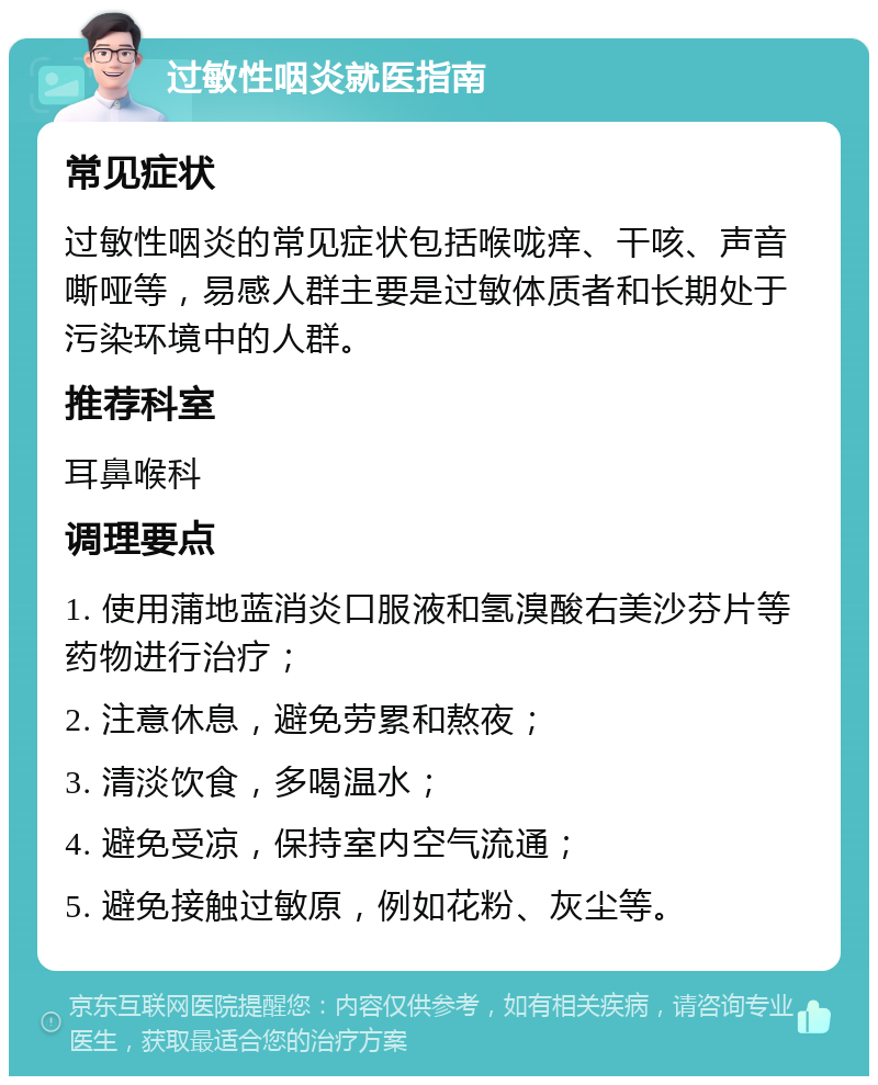 过敏性咽炎就医指南 常见症状 过敏性咽炎的常见症状包括喉咙痒、干咳、声音嘶哑等，易感人群主要是过敏体质者和长期处于污染环境中的人群。 推荐科室 耳鼻喉科 调理要点 1. 使用蒲地蓝消炎口服液和氢溴酸右美沙芬片等药物进行治疗； 2. 注意休息，避免劳累和熬夜； 3. 清淡饮食，多喝温水； 4. 避免受凉，保持室内空气流通； 5. 避免接触过敏原，例如花粉、灰尘等。