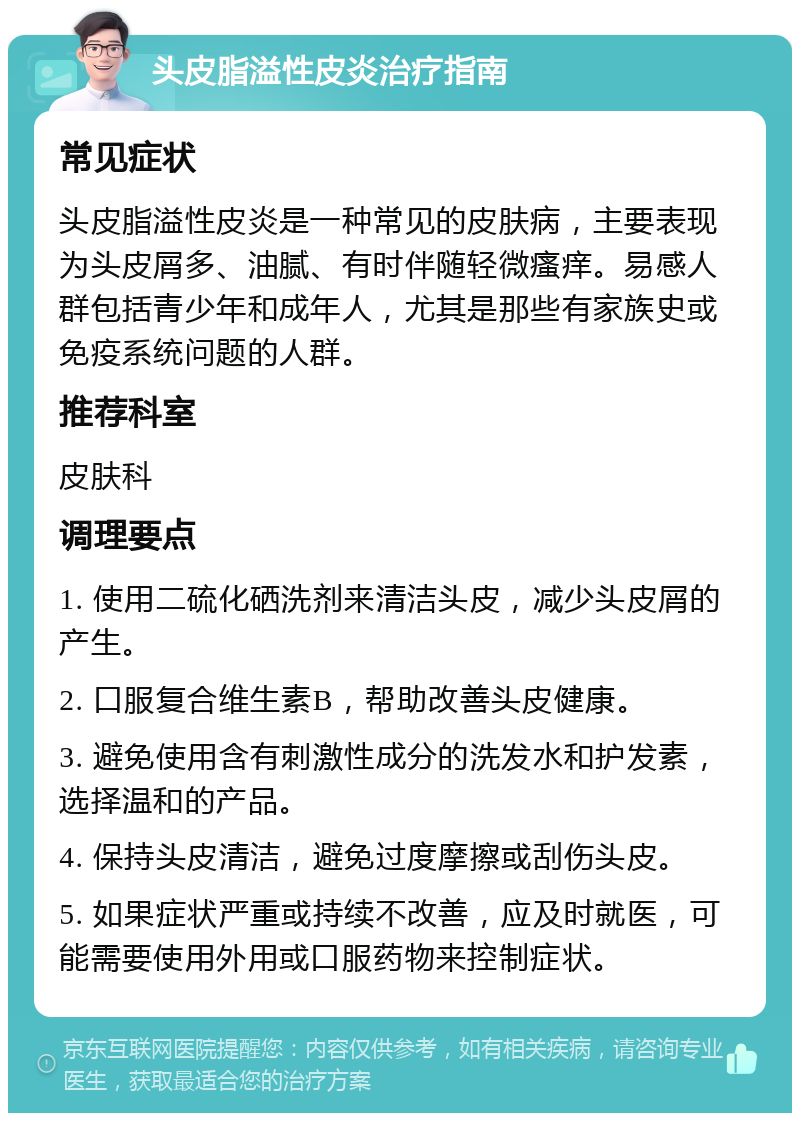 头皮脂溢性皮炎治疗指南 常见症状 头皮脂溢性皮炎是一种常见的皮肤病，主要表现为头皮屑多、油腻、有时伴随轻微瘙痒。易感人群包括青少年和成年人，尤其是那些有家族史或免疫系统问题的人群。 推荐科室 皮肤科 调理要点 1. 使用二硫化硒洗剂来清洁头皮，减少头皮屑的产生。 2. 口服复合维生素B，帮助改善头皮健康。 3. 避免使用含有刺激性成分的洗发水和护发素，选择温和的产品。 4. 保持头皮清洁，避免过度摩擦或刮伤头皮。 5. 如果症状严重或持续不改善，应及时就医，可能需要使用外用或口服药物来控制症状。