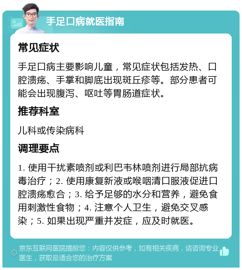 手足口病就医指南 常见症状 手足口病主要影响儿童，常见症状包括发热、口腔溃疡、手掌和脚底出现斑丘疹等。部分患者可能会出现腹泻、呕吐等胃肠道症状。 推荐科室 儿科或传染病科 调理要点 1. 使用干扰素喷剂或利巴韦林喷剂进行局部抗病毒治疗；2. 使用康复新液或喉咽清口服液促进口腔溃疡愈合；3. 给予足够的水分和营养，避免食用刺激性食物；4. 注意个人卫生，避免交叉感染；5. 如果出现严重并发症，应及时就医。