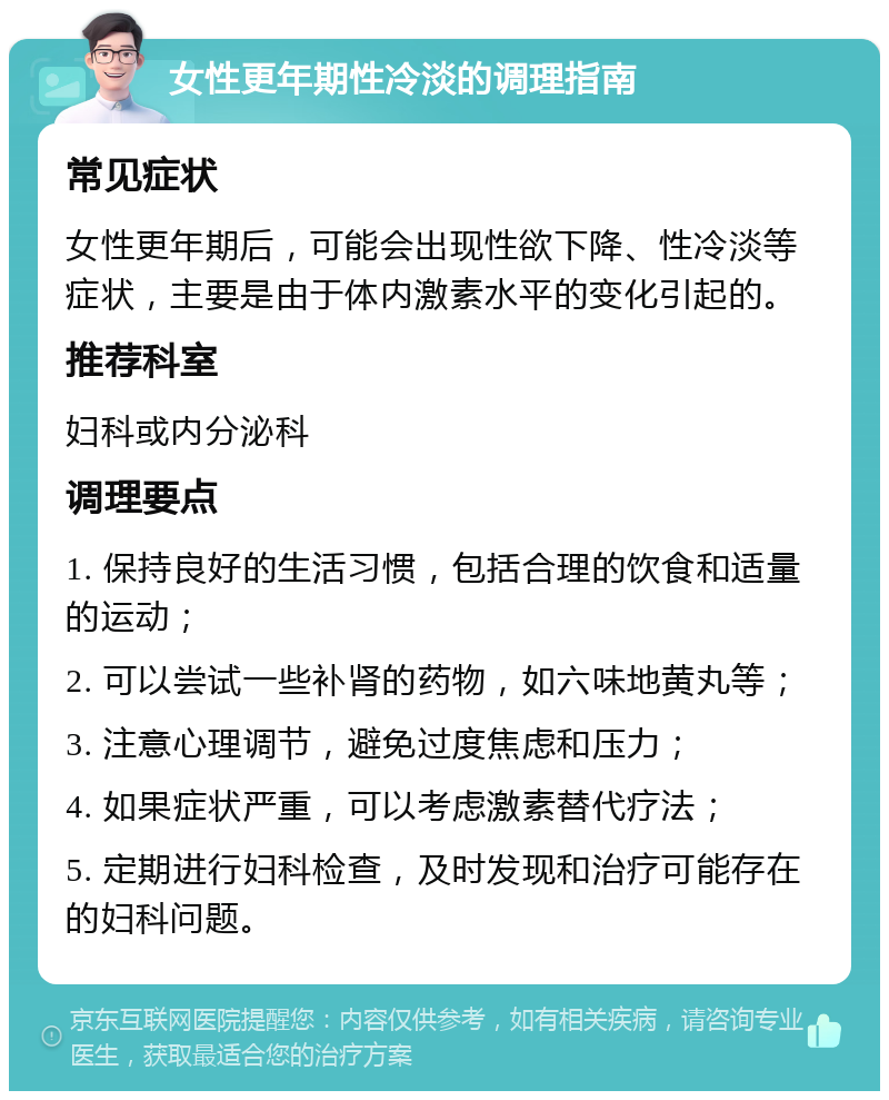 女性更年期性冷淡的调理指南 常见症状 女性更年期后，可能会出现性欲下降、性冷淡等症状，主要是由于体内激素水平的变化引起的。 推荐科室 妇科或内分泌科 调理要点 1. 保持良好的生活习惯，包括合理的饮食和适量的运动； 2. 可以尝试一些补肾的药物，如六味地黄丸等； 3. 注意心理调节，避免过度焦虑和压力； 4. 如果症状严重，可以考虑激素替代疗法； 5. 定期进行妇科检查，及时发现和治疗可能存在的妇科问题。