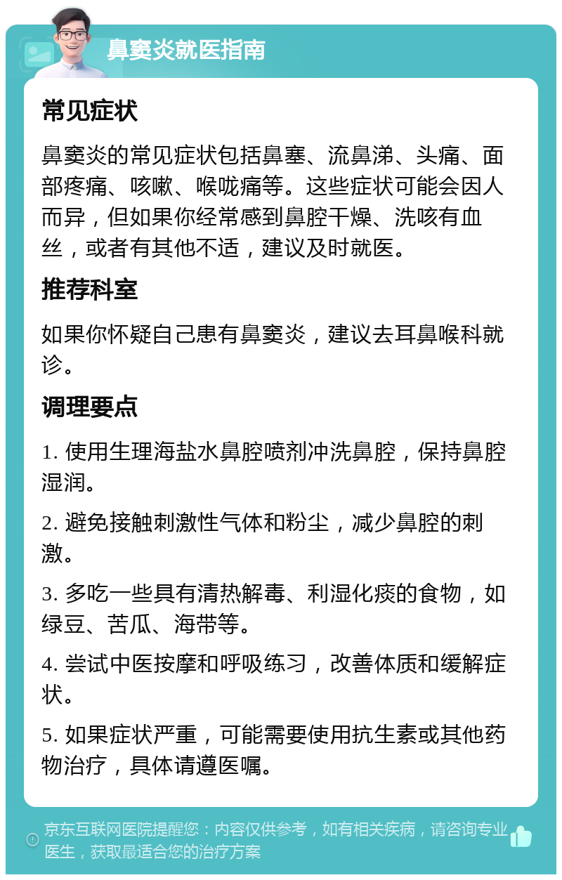 鼻窦炎就医指南 常见症状 鼻窦炎的常见症状包括鼻塞、流鼻涕、头痛、面部疼痛、咳嗽、喉咙痛等。这些症状可能会因人而异，但如果你经常感到鼻腔干燥、洗咳有血丝，或者有其他不适，建议及时就医。 推荐科室 如果你怀疑自己患有鼻窦炎，建议去耳鼻喉科就诊。 调理要点 1. 使用生理海盐水鼻腔喷剂冲洗鼻腔，保持鼻腔湿润。 2. 避免接触刺激性气体和粉尘，减少鼻腔的刺激。 3. 多吃一些具有清热解毒、利湿化痰的食物，如绿豆、苦瓜、海带等。 4. 尝试中医按摩和呼吸练习，改善体质和缓解症状。 5. 如果症状严重，可能需要使用抗生素或其他药物治疗，具体请遵医嘱。