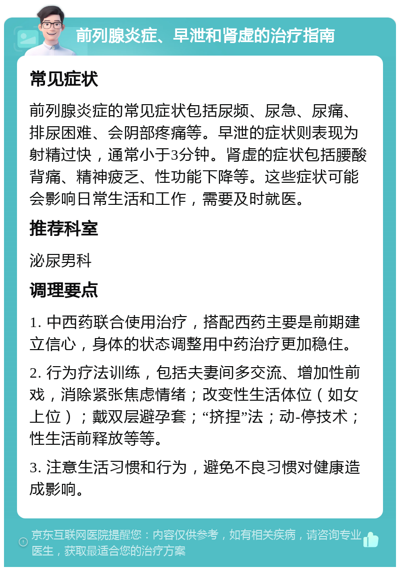 前列腺炎症、早泄和肾虚的治疗指南 常见症状 前列腺炎症的常见症状包括尿频、尿急、尿痛、排尿困难、会阴部疼痛等。早泄的症状则表现为射精过快，通常小于3分钟。肾虚的症状包括腰酸背痛、精神疲乏、性功能下降等。这些症状可能会影响日常生活和工作，需要及时就医。 推荐科室 泌尿男科 调理要点 1. 中西药联合使用治疗，搭配西药主要是前期建立信心，身体的状态调整用中药治疗更加稳住。 2. 行为疗法训练，包括夫妻间多交流、增加性前戏，消除紧张焦虑情绪；改变性生活体位（如女上位）；戴双层避孕套；“挤捏”法；动-停技术；性生活前释放等等。 3. 注意生活习惯和行为，避免不良习惯对健康造成影响。