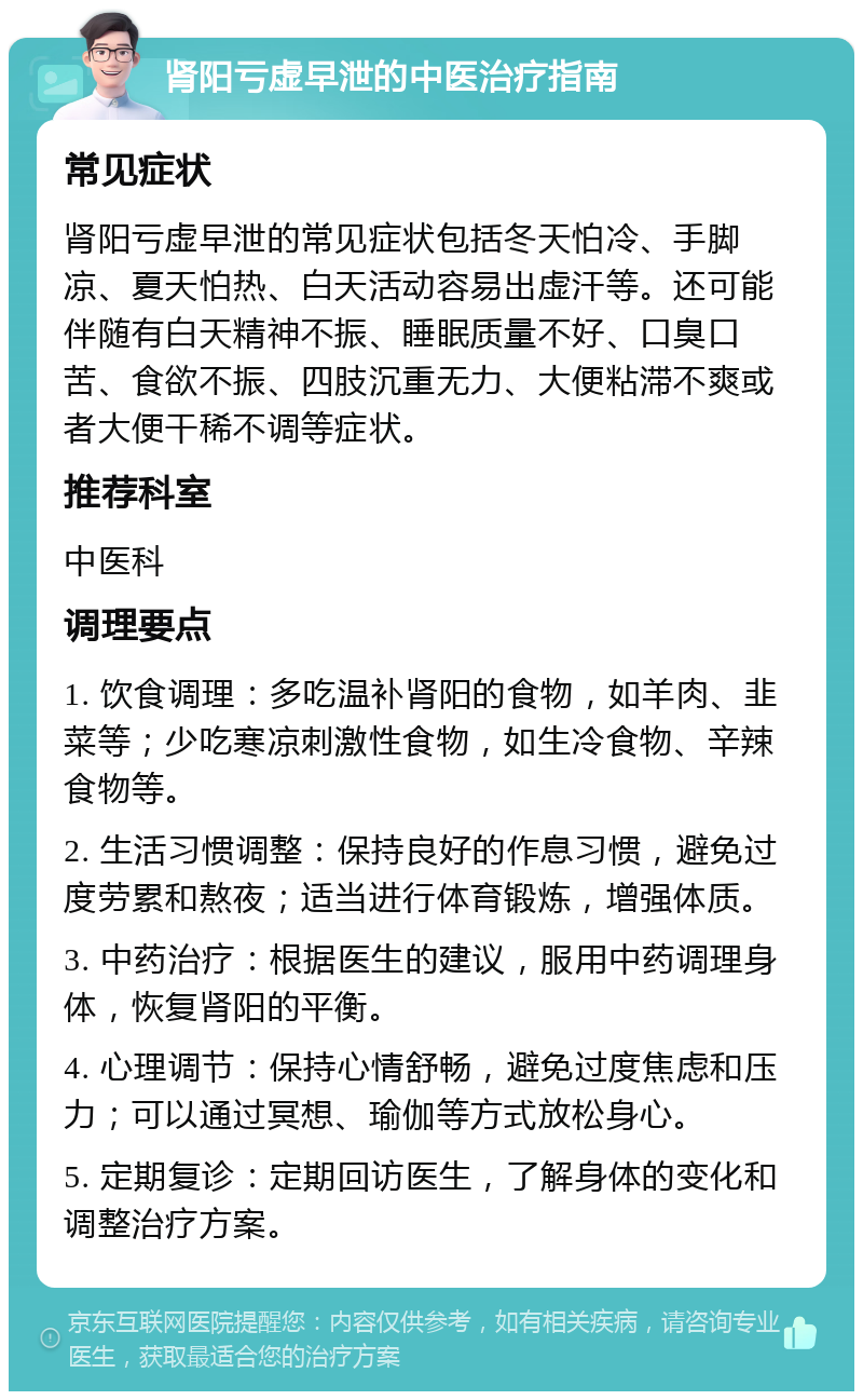 肾阳亏虚早泄的中医治疗指南 常见症状 肾阳亏虚早泄的常见症状包括冬天怕冷、手脚凉、夏天怕热、白天活动容易出虚汗等。还可能伴随有白天精神不振、睡眠质量不好、口臭口苦、食欲不振、四肢沉重无力、大便粘滞不爽或者大便干稀不调等症状。 推荐科室 中医科 调理要点 1. 饮食调理：多吃温补肾阳的食物，如羊肉、韭菜等；少吃寒凉刺激性食物，如生冷食物、辛辣食物等。 2. 生活习惯调整：保持良好的作息习惯，避免过度劳累和熬夜；适当进行体育锻炼，增强体质。 3. 中药治疗：根据医生的建议，服用中药调理身体，恢复肾阳的平衡。 4. 心理调节：保持心情舒畅，避免过度焦虑和压力；可以通过冥想、瑜伽等方式放松身心。 5. 定期复诊：定期回访医生，了解身体的变化和调整治疗方案。