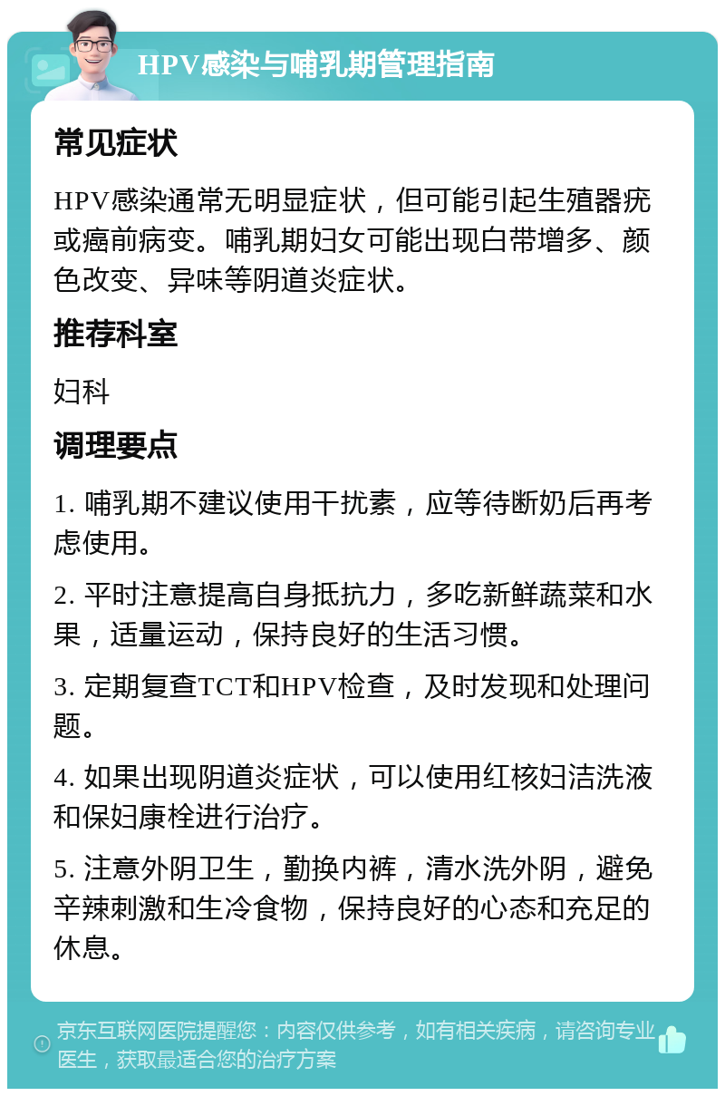 HPV感染与哺乳期管理指南 常见症状 HPV感染通常无明显症状，但可能引起生殖器疣或癌前病变。哺乳期妇女可能出现白带增多、颜色改变、异味等阴道炎症状。 推荐科室 妇科 调理要点 1. 哺乳期不建议使用干扰素，应等待断奶后再考虑使用。 2. 平时注意提高自身抵抗力，多吃新鲜蔬菜和水果，适量运动，保持良好的生活习惯。 3. 定期复查TCT和HPV检查，及时发现和处理问题。 4. 如果出现阴道炎症状，可以使用红核妇洁洗液和保妇康栓进行治疗。 5. 注意外阴卫生，勤换内裤，清水洗外阴，避免辛辣刺激和生冷食物，保持良好的心态和充足的休息。