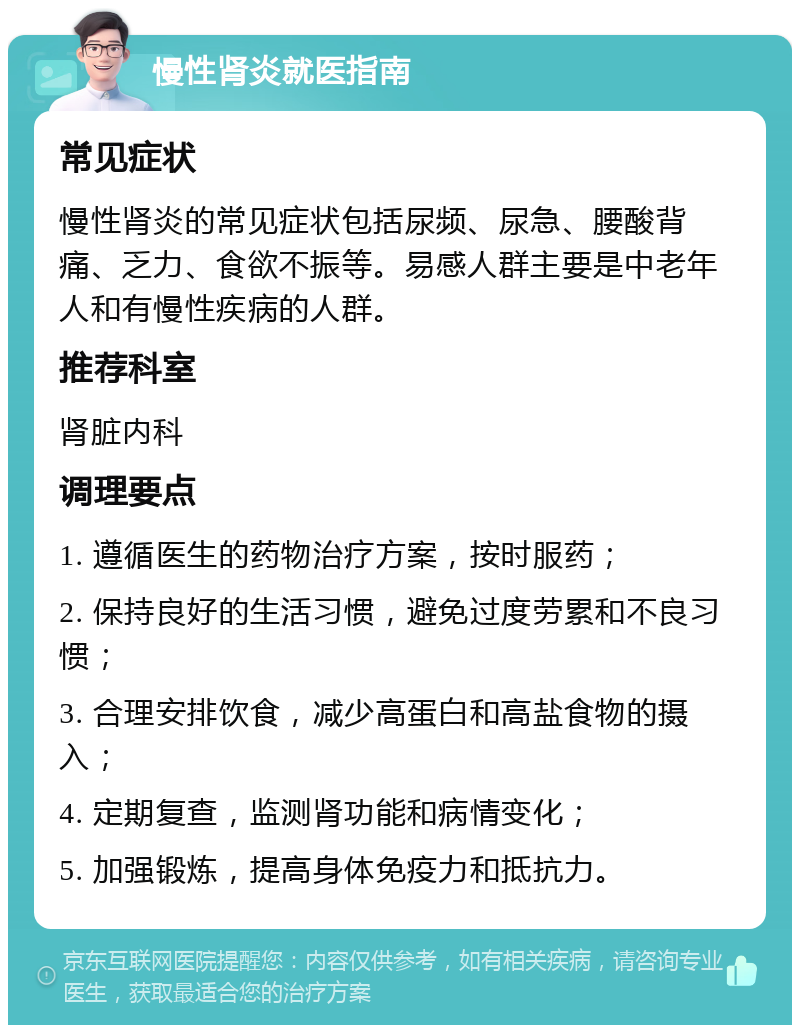 慢性肾炎就医指南 常见症状 慢性肾炎的常见症状包括尿频、尿急、腰酸背痛、乏力、食欲不振等。易感人群主要是中老年人和有慢性疾病的人群。 推荐科室 肾脏内科 调理要点 1. 遵循医生的药物治疗方案，按时服药； 2. 保持良好的生活习惯，避免过度劳累和不良习惯； 3. 合理安排饮食，减少高蛋白和高盐食物的摄入； 4. 定期复查，监测肾功能和病情变化； 5. 加强锻炼，提高身体免疫力和抵抗力。