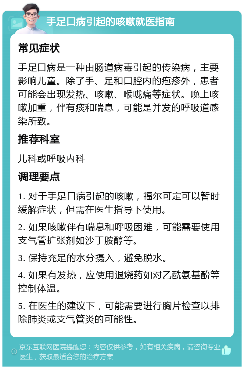 手足口病引起的咳嗽就医指南 常见症状 手足口病是一种由肠道病毒引起的传染病，主要影响儿童。除了手、足和口腔内的疱疹外，患者可能会出现发热、咳嗽、喉咙痛等症状。晚上咳嗽加重，伴有痰和喘息，可能是并发的呼吸道感染所致。 推荐科室 儿科或呼吸内科 调理要点 1. 对于手足口病引起的咳嗽，福尔可定可以暂时缓解症状，但需在医生指导下使用。 2. 如果咳嗽伴有喘息和呼吸困难，可能需要使用支气管扩张剂如沙丁胺醇等。 3. 保持充足的水分摄入，避免脱水。 4. 如果有发热，应使用退烧药如对乙酰氨基酚等控制体温。 5. 在医生的建议下，可能需要进行胸片检查以排除肺炎或支气管炎的可能性。