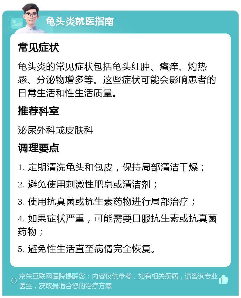 龟头炎就医指南 常见症状 龟头炎的常见症状包括龟头红肿、瘙痒、灼热感、分泌物增多等。这些症状可能会影响患者的日常生活和性生活质量。 推荐科室 泌尿外科或皮肤科 调理要点 1. 定期清洗龟头和包皮，保持局部清洁干燥； 2. 避免使用刺激性肥皂或清洁剂； 3. 使用抗真菌或抗生素药物进行局部治疗； 4. 如果症状严重，可能需要口服抗生素或抗真菌药物； 5. 避免性生活直至病情完全恢复。