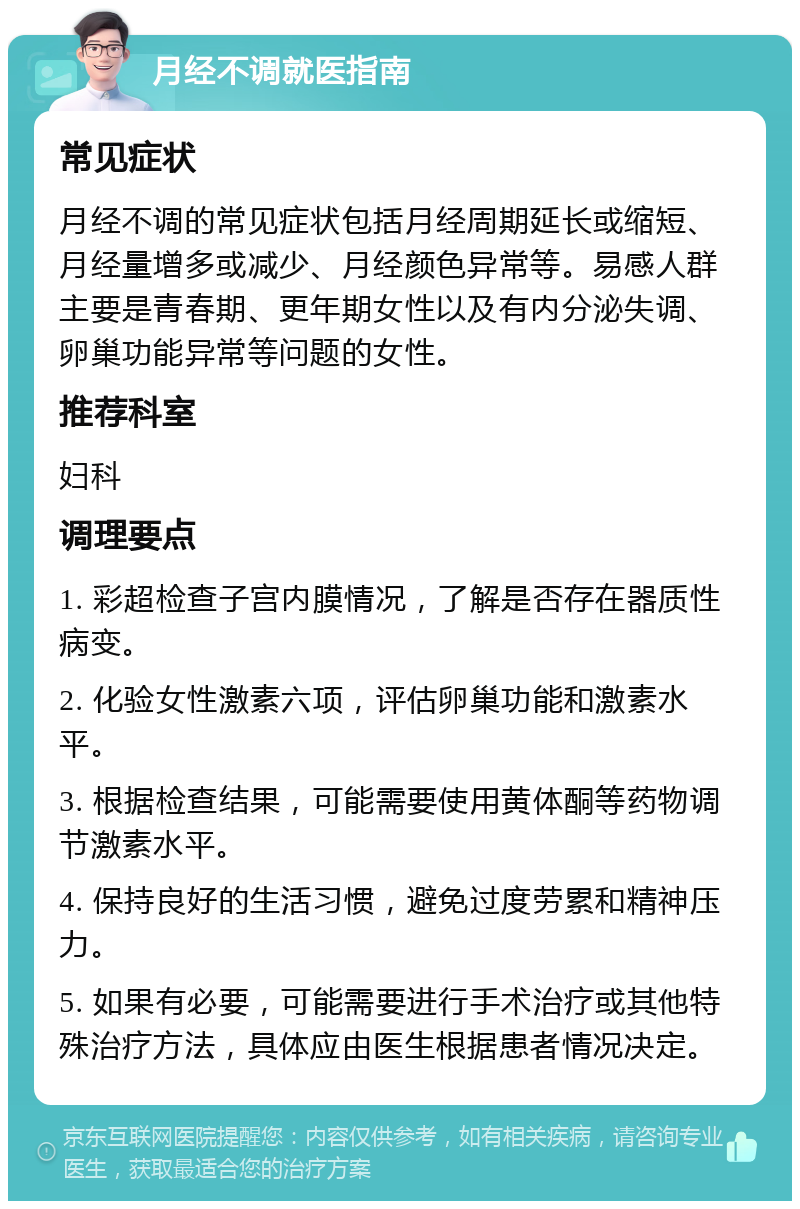 月经不调就医指南 常见症状 月经不调的常见症状包括月经周期延长或缩短、月经量增多或减少、月经颜色异常等。易感人群主要是青春期、更年期女性以及有内分泌失调、卵巢功能异常等问题的女性。 推荐科室 妇科 调理要点 1. 彩超检查子宫内膜情况，了解是否存在器质性病变。 2. 化验女性激素六项，评估卵巢功能和激素水平。 3. 根据检查结果，可能需要使用黄体酮等药物调节激素水平。 4. 保持良好的生活习惯，避免过度劳累和精神压力。 5. 如果有必要，可能需要进行手术治疗或其他特殊治疗方法，具体应由医生根据患者情况决定。