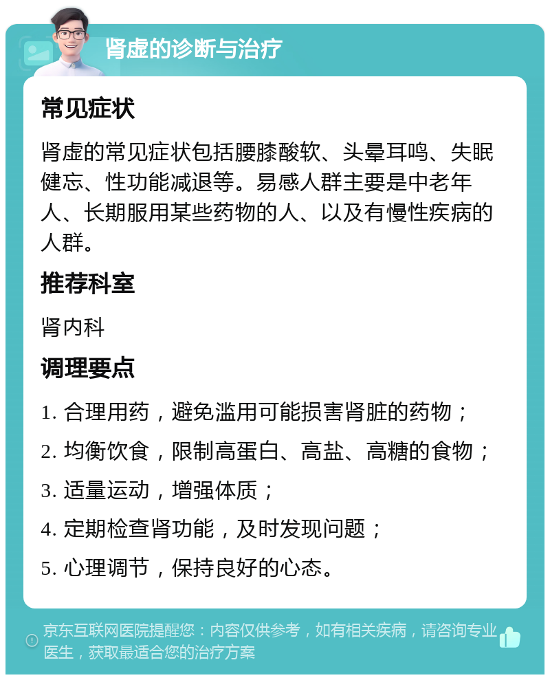 肾虚的诊断与治疗 常见症状 肾虚的常见症状包括腰膝酸软、头晕耳鸣、失眠健忘、性功能减退等。易感人群主要是中老年人、长期服用某些药物的人、以及有慢性疾病的人群。 推荐科室 肾内科 调理要点 1. 合理用药，避免滥用可能损害肾脏的药物； 2. 均衡饮食，限制高蛋白、高盐、高糖的食物； 3. 适量运动，增强体质； 4. 定期检查肾功能，及时发现问题； 5. 心理调节，保持良好的心态。