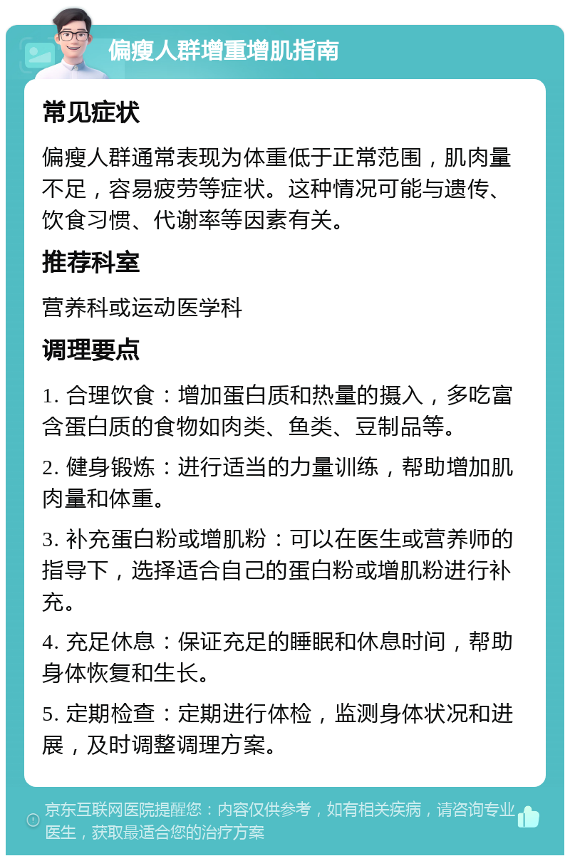 偏瘦人群增重增肌指南 常见症状 偏瘦人群通常表现为体重低于正常范围，肌肉量不足，容易疲劳等症状。这种情况可能与遗传、饮食习惯、代谢率等因素有关。 推荐科室 营养科或运动医学科 调理要点 1. 合理饮食：增加蛋白质和热量的摄入，多吃富含蛋白质的食物如肉类、鱼类、豆制品等。 2. 健身锻炼：进行适当的力量训练，帮助增加肌肉量和体重。 3. 补充蛋白粉或增肌粉：可以在医生或营养师的指导下，选择适合自己的蛋白粉或增肌粉进行补充。 4. 充足休息：保证充足的睡眠和休息时间，帮助身体恢复和生长。 5. 定期检查：定期进行体检，监测身体状况和进展，及时调整调理方案。