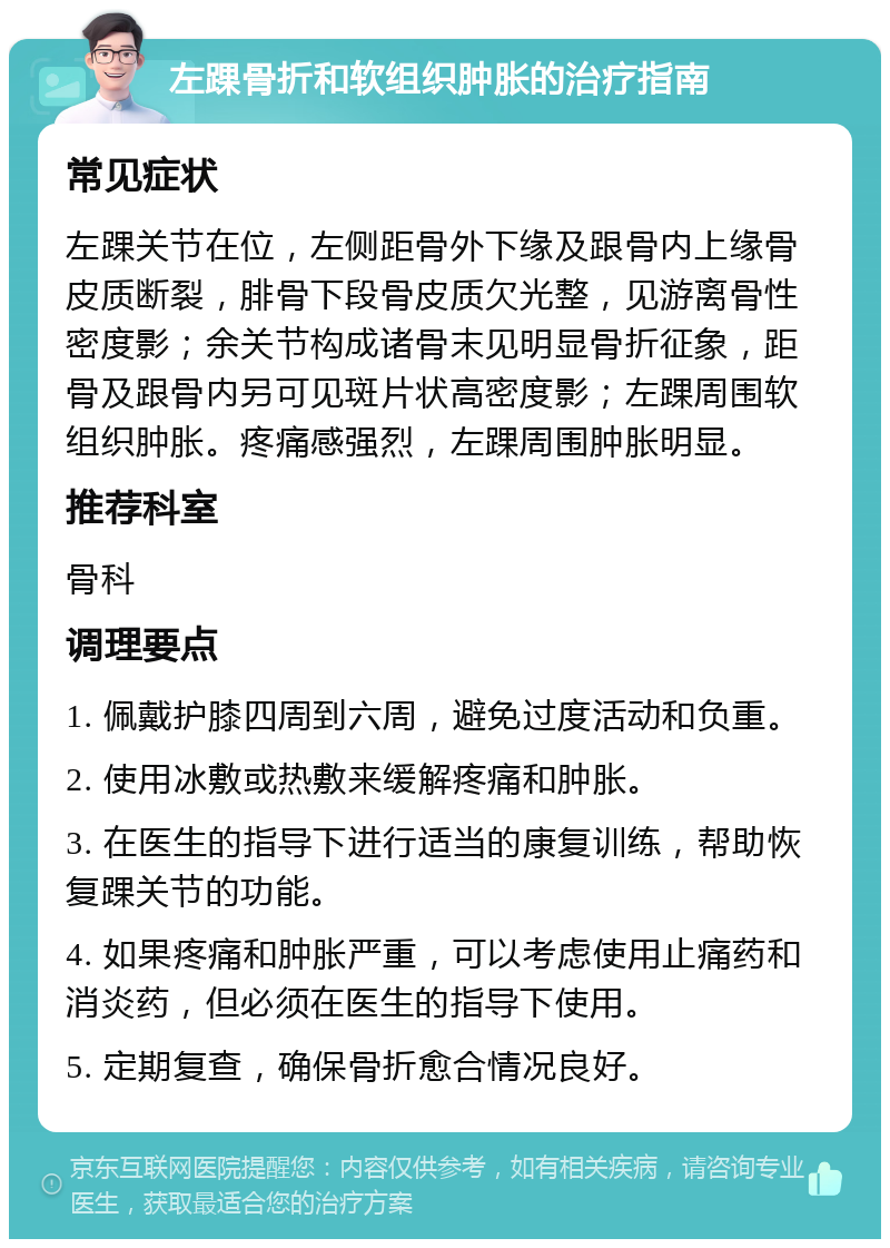 左踝骨折和软组织肿胀的治疗指南 常见症状 左踝关节在位，左侧距骨外下缘及跟骨内上缘骨皮质断裂，腓骨下段骨皮质欠光整，见游离骨性密度影；余关节构成诸骨末见明显骨折征象，距骨及跟骨内另可见斑片状高密度影；左踝周围软组织肿胀。疼痛感强烈，左踝周围肿胀明显。 推荐科室 骨科 调理要点 1. 佩戴护膝四周到六周，避免过度活动和负重。 2. 使用冰敷或热敷来缓解疼痛和肿胀。 3. 在医生的指导下进行适当的康复训练，帮助恢复踝关节的功能。 4. 如果疼痛和肿胀严重，可以考虑使用止痛药和消炎药，但必须在医生的指导下使用。 5. 定期复查，确保骨折愈合情况良好。