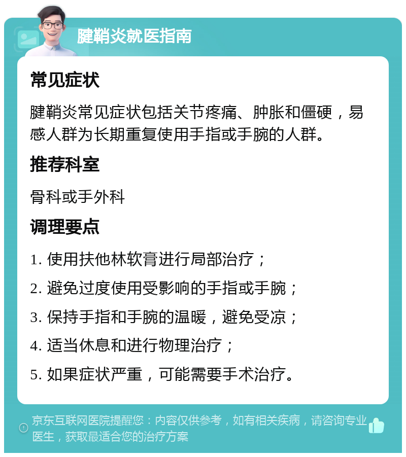 腱鞘炎就医指南 常见症状 腱鞘炎常见症状包括关节疼痛、肿胀和僵硬，易感人群为长期重复使用手指或手腕的人群。 推荐科室 骨科或手外科 调理要点 1. 使用扶他林软膏进行局部治疗； 2. 避免过度使用受影响的手指或手腕； 3. 保持手指和手腕的温暖，避免受凉； 4. 适当休息和进行物理治疗； 5. 如果症状严重，可能需要手术治疗。