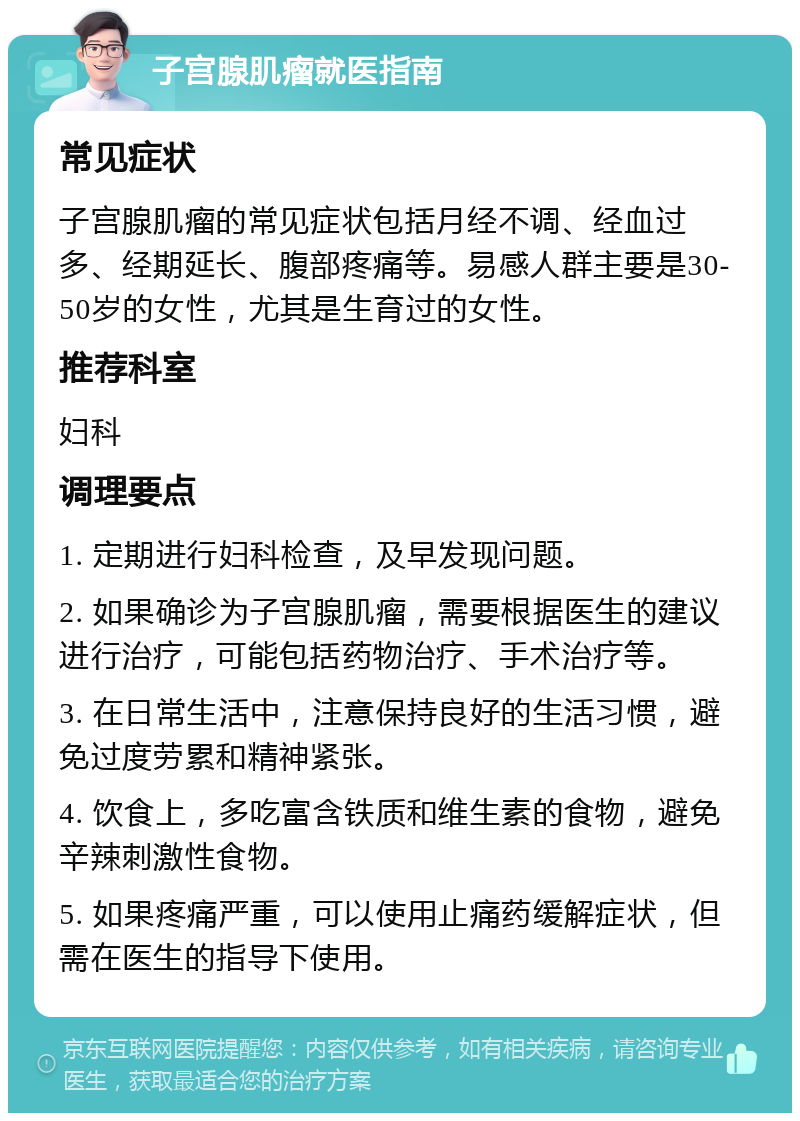 子宫腺肌瘤就医指南 常见症状 子宫腺肌瘤的常见症状包括月经不调、经血过多、经期延长、腹部疼痛等。易感人群主要是30-50岁的女性，尤其是生育过的女性。 推荐科室 妇科 调理要点 1. 定期进行妇科检查，及早发现问题。 2. 如果确诊为子宫腺肌瘤，需要根据医生的建议进行治疗，可能包括药物治疗、手术治疗等。 3. 在日常生活中，注意保持良好的生活习惯，避免过度劳累和精神紧张。 4. 饮食上，多吃富含铁质和维生素的食物，避免辛辣刺激性食物。 5. 如果疼痛严重，可以使用止痛药缓解症状，但需在医生的指导下使用。