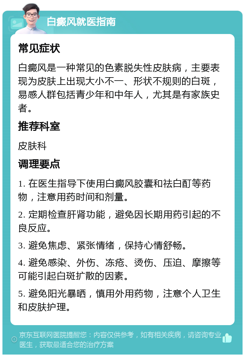 白癜风就医指南 常见症状 白癜风是一种常见的色素脱失性皮肤病，主要表现为皮肤上出现大小不一、形状不规则的白斑，易感人群包括青少年和中年人，尤其是有家族史者。 推荐科室 皮肤科 调理要点 1. 在医生指导下使用白癜风胶囊和祛白酊等药物，注意用药时间和剂量。 2. 定期检查肝肾功能，避免因长期用药引起的不良反应。 3. 避免焦虑、紧张情绪，保持心情舒畅。 4. 避免感染、外伤、冻疮、烫伤、压迫、摩擦等可能引起白斑扩散的因素。 5. 避免阳光暴晒，慎用外用药物，注意个人卫生和皮肤护理。