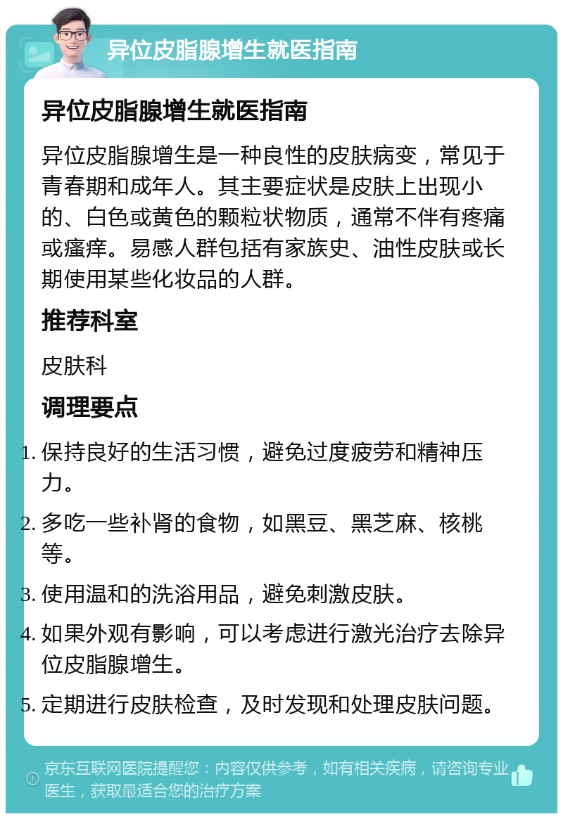 异位皮脂腺增生就医指南 异位皮脂腺增生就医指南 异位皮脂腺增生是一种良性的皮肤病变，常见于青春期和成年人。其主要症状是皮肤上出现小的、白色或黄色的颗粒状物质，通常不伴有疼痛或瘙痒。易感人群包括有家族史、油性皮肤或长期使用某些化妆品的人群。 推荐科室 皮肤科 调理要点 保持良好的生活习惯，避免过度疲劳和精神压力。 多吃一些补肾的食物，如黑豆、黑芝麻、核桃等。 使用温和的洗浴用品，避免刺激皮肤。 如果外观有影响，可以考虑进行激光治疗去除异位皮脂腺增生。 定期进行皮肤检查，及时发现和处理皮肤问题。