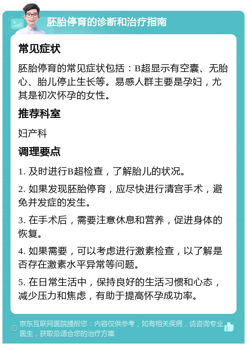 胚胎停育的诊断和治疗指南 常见症状 胚胎停育的常见症状包括：B超显示有空囊、无胎心、胎儿停止生长等。易感人群主要是孕妇，尤其是初次怀孕的女性。 推荐科室 妇产科 调理要点 1. 及时进行B超检查，了解胎儿的状况。 2. 如果发现胚胎停育，应尽快进行清宫手术，避免并发症的发生。 3. 在手术后，需要注意休息和营养，促进身体的恢复。 4. 如果需要，可以考虑进行激素检查，以了解是否存在激素水平异常等问题。 5. 在日常生活中，保持良好的生活习惯和心态，减少压力和焦虑，有助于提高怀孕成功率。