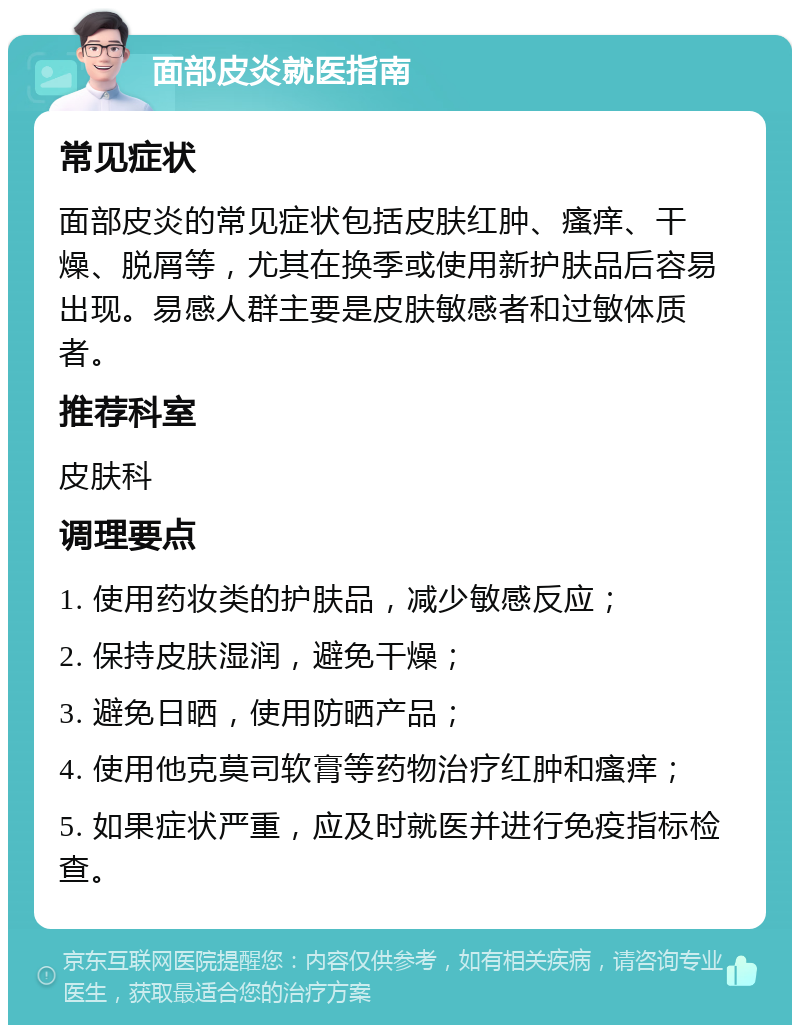 面部皮炎就医指南 常见症状 面部皮炎的常见症状包括皮肤红肿、瘙痒、干燥、脱屑等，尤其在换季或使用新护肤品后容易出现。易感人群主要是皮肤敏感者和过敏体质者。 推荐科室 皮肤科 调理要点 1. 使用药妆类的护肤品，减少敏感反应； 2. 保持皮肤湿润，避免干燥； 3. 避免日晒，使用防晒产品； 4. 使用他克莫司软膏等药物治疗红肿和瘙痒； 5. 如果症状严重，应及时就医并进行免疫指标检查。