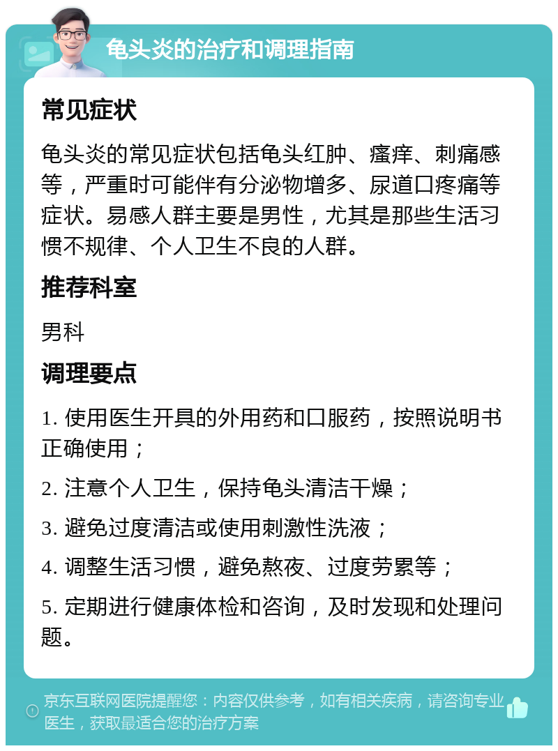 龟头炎的治疗和调理指南 常见症状 龟头炎的常见症状包括龟头红肿、瘙痒、刺痛感等，严重时可能伴有分泌物增多、尿道口疼痛等症状。易感人群主要是男性，尤其是那些生活习惯不规律、个人卫生不良的人群。 推荐科室 男科 调理要点 1. 使用医生开具的外用药和口服药，按照说明书正确使用； 2. 注意个人卫生，保持龟头清洁干燥； 3. 避免过度清洁或使用刺激性洗液； 4. 调整生活习惯，避免熬夜、过度劳累等； 5. 定期进行健康体检和咨询，及时发现和处理问题。