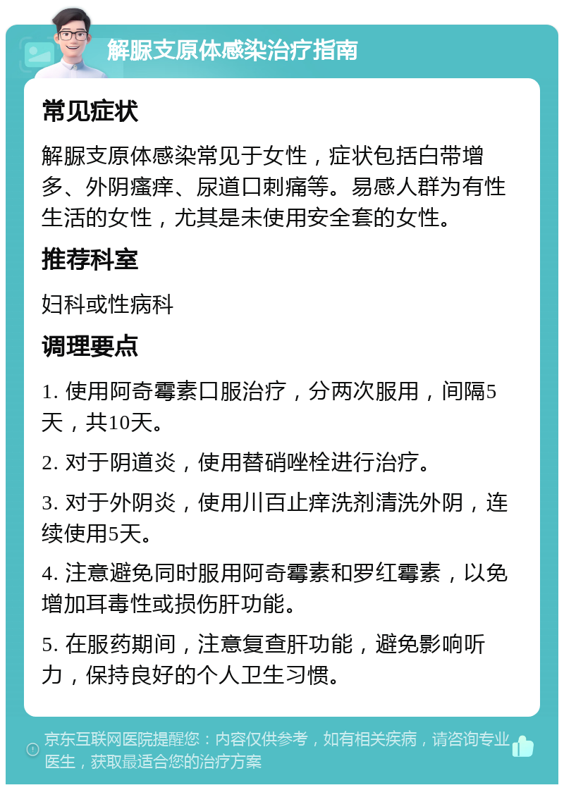 解脲支原体感染治疗指南 常见症状 解脲支原体感染常见于女性，症状包括白带增多、外阴瘙痒、尿道口刺痛等。易感人群为有性生活的女性，尤其是未使用安全套的女性。 推荐科室 妇科或性病科 调理要点 1. 使用阿奇霉素口服治疗，分两次服用，间隔5天，共10天。 2. 对于阴道炎，使用替硝唑栓进行治疗。 3. 对于外阴炎，使用川百止痒洗剂清洗外阴，连续使用5天。 4. 注意避免同时服用阿奇霉素和罗红霉素，以免增加耳毒性或损伤肝功能。 5. 在服药期间，注意复查肝功能，避免影响听力，保持良好的个人卫生习惯。