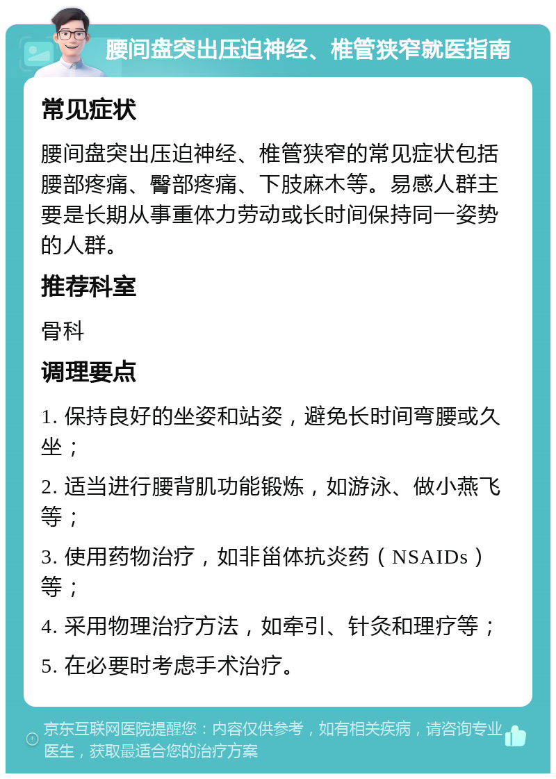 腰间盘突出压迫神经、椎管狭窄就医指南 常见症状 腰间盘突出压迫神经、椎管狭窄的常见症状包括腰部疼痛、臀部疼痛、下肢麻木等。易感人群主要是长期从事重体力劳动或长时间保持同一姿势的人群。 推荐科室 骨科 调理要点 1. 保持良好的坐姿和站姿，避免长时间弯腰或久坐； 2. 适当进行腰背肌功能锻炼，如游泳、做小燕飞等； 3. 使用药物治疗，如非甾体抗炎药（NSAIDs）等； 4. 采用物理治疗方法，如牵引、针灸和理疗等； 5. 在必要时考虑手术治疗。