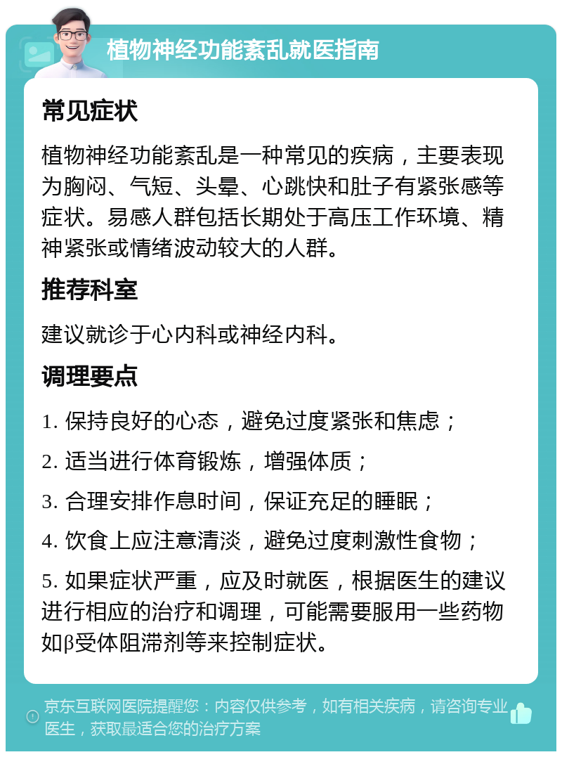 植物神经功能紊乱就医指南 常见症状 植物神经功能紊乱是一种常见的疾病，主要表现为胸闷、气短、头晕、心跳快和肚子有紧张感等症状。易感人群包括长期处于高压工作环境、精神紧张或情绪波动较大的人群。 推荐科室 建议就诊于心内科或神经内科。 调理要点 1. 保持良好的心态，避免过度紧张和焦虑； 2. 适当进行体育锻炼，增强体质； 3. 合理安排作息时间，保证充足的睡眠； 4. 饮食上应注意清淡，避免过度刺激性食物； 5. 如果症状严重，应及时就医，根据医生的建议进行相应的治疗和调理，可能需要服用一些药物如β受体阻滞剂等来控制症状。