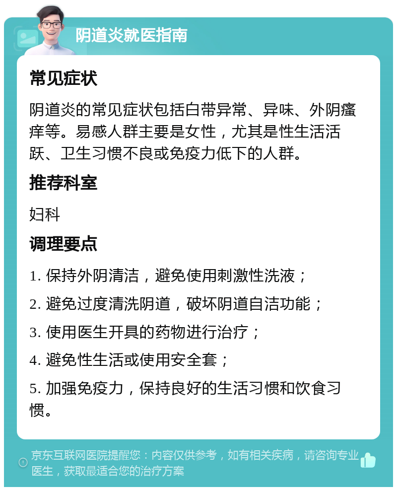 阴道炎就医指南 常见症状 阴道炎的常见症状包括白带异常、异味、外阴瘙痒等。易感人群主要是女性，尤其是性生活活跃、卫生习惯不良或免疫力低下的人群。 推荐科室 妇科 调理要点 1. 保持外阴清洁，避免使用刺激性洗液； 2. 避免过度清洗阴道，破坏阴道自洁功能； 3. 使用医生开具的药物进行治疗； 4. 避免性生活或使用安全套； 5. 加强免疫力，保持良好的生活习惯和饮食习惯。