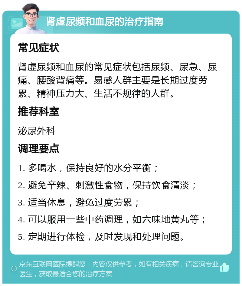 肾虚尿频和血尿的治疗指南 常见症状 肾虚尿频和血尿的常见症状包括尿频、尿急、尿痛、腰酸背痛等。易感人群主要是长期过度劳累、精神压力大、生活不规律的人群。 推荐科室 泌尿外科 调理要点 1. 多喝水，保持良好的水分平衡； 2. 避免辛辣、刺激性食物，保持饮食清淡； 3. 适当休息，避免过度劳累； 4. 可以服用一些中药调理，如六味地黄丸等； 5. 定期进行体检，及时发现和处理问题。