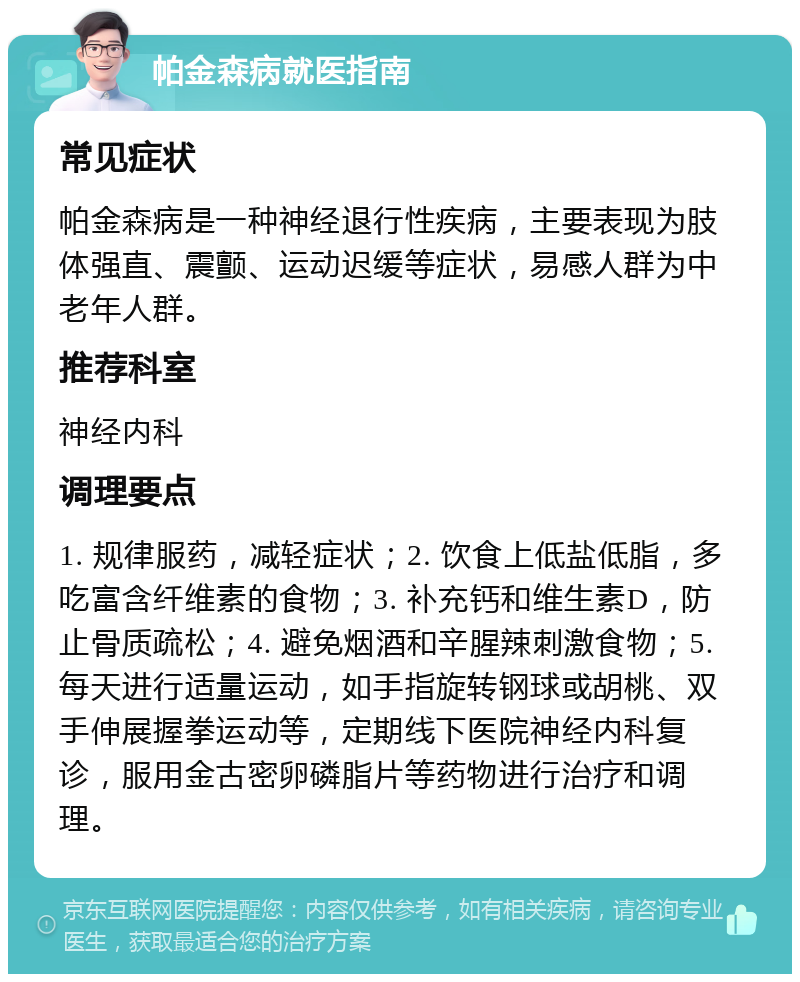 帕金森病就医指南 常见症状 帕金森病是一种神经退行性疾病，主要表现为肢体强直、震颤、运动迟缓等症状，易感人群为中老年人群。 推荐科室 神经内科 调理要点 1. 规律服药，减轻症状；2. 饮食上低盐低脂，多吃富含纤维素的食物；3. 补充钙和维生素D，防止骨质疏松；4. 避免烟酒和辛腥辣刺激食物；5. 每天进行适量运动，如手指旋转钢球或胡桃、双手伸展握拳运动等，定期线下医院神经内科复诊，服用金古密卵磷脂片等药物进行治疗和调理。