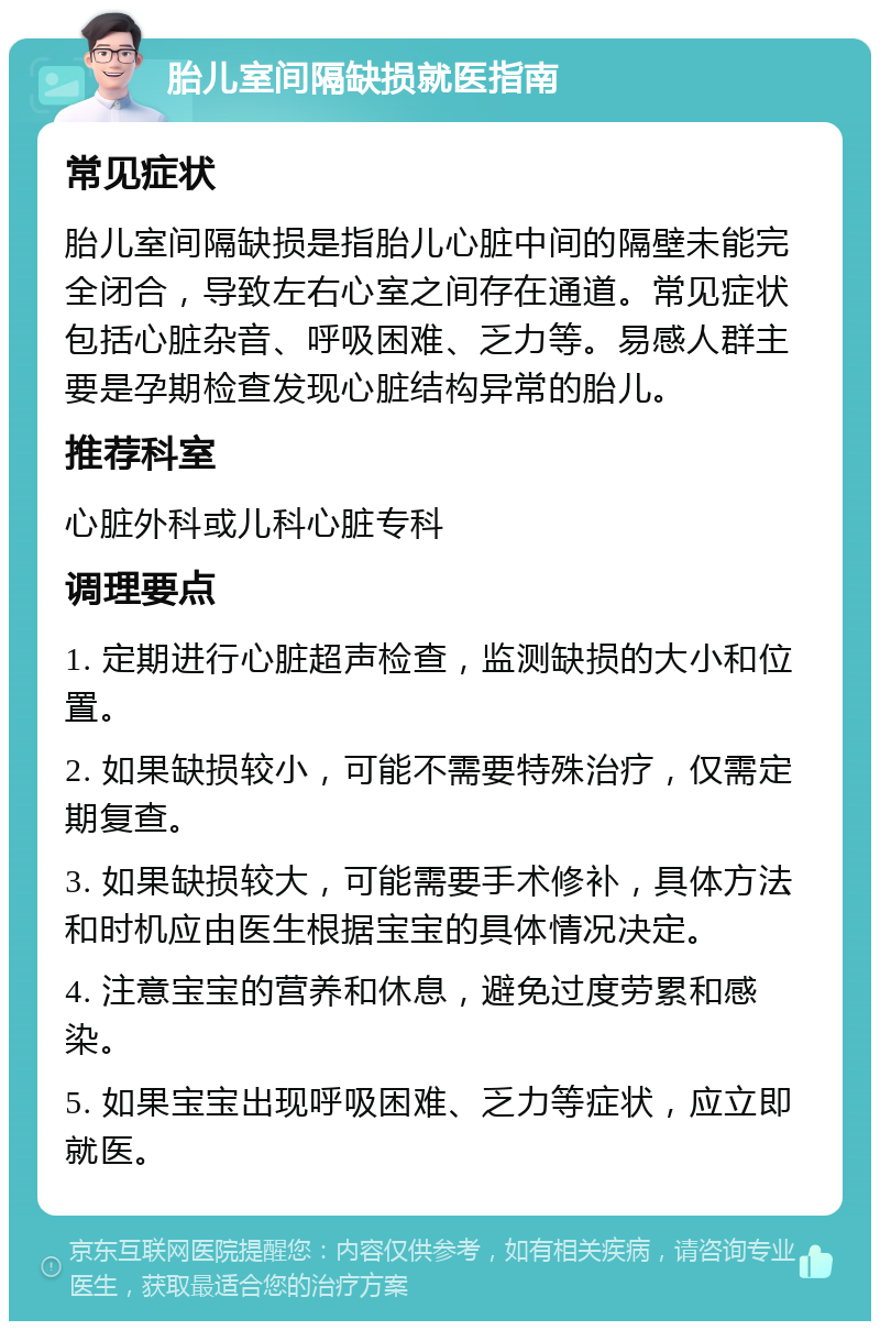 胎儿室间隔缺损就医指南 常见症状 胎儿室间隔缺损是指胎儿心脏中间的隔壁未能完全闭合，导致左右心室之间存在通道。常见症状包括心脏杂音、呼吸困难、乏力等。易感人群主要是孕期检查发现心脏结构异常的胎儿。 推荐科室 心脏外科或儿科心脏专科 调理要点 1. 定期进行心脏超声检查，监测缺损的大小和位置。 2. 如果缺损较小，可能不需要特殊治疗，仅需定期复查。 3. 如果缺损较大，可能需要手术修补，具体方法和时机应由医生根据宝宝的具体情况决定。 4. 注意宝宝的营养和休息，避免过度劳累和感染。 5. 如果宝宝出现呼吸困难、乏力等症状，应立即就医。