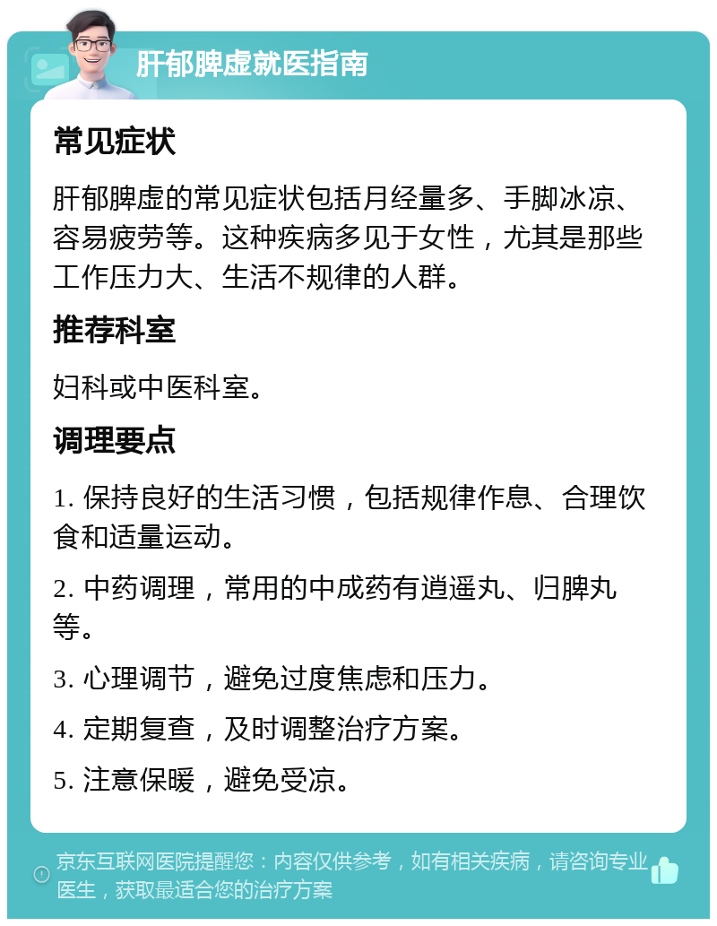 肝郁脾虚就医指南 常见症状 肝郁脾虚的常见症状包括月经量多、手脚冰凉、容易疲劳等。这种疾病多见于女性，尤其是那些工作压力大、生活不规律的人群。 推荐科室 妇科或中医科室。 调理要点 1. 保持良好的生活习惯，包括规律作息、合理饮食和适量运动。 2. 中药调理，常用的中成药有逍遥丸、归脾丸等。 3. 心理调节，避免过度焦虑和压力。 4. 定期复查，及时调整治疗方案。 5. 注意保暖，避免受凉。