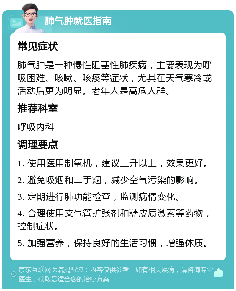 肺气肿就医指南 常见症状 肺气肿是一种慢性阻塞性肺疾病，主要表现为呼吸困难、咳嗽、咳痰等症状，尤其在天气寒冷或活动后更为明显。老年人是高危人群。 推荐科室 呼吸内科 调理要点 1. 使用医用制氧机，建议三升以上，效果更好。 2. 避免吸烟和二手烟，减少空气污染的影响。 3. 定期进行肺功能检查，监测病情变化。 4. 合理使用支气管扩张剂和糖皮质激素等药物，控制症状。 5. 加强营养，保持良好的生活习惯，增强体质。