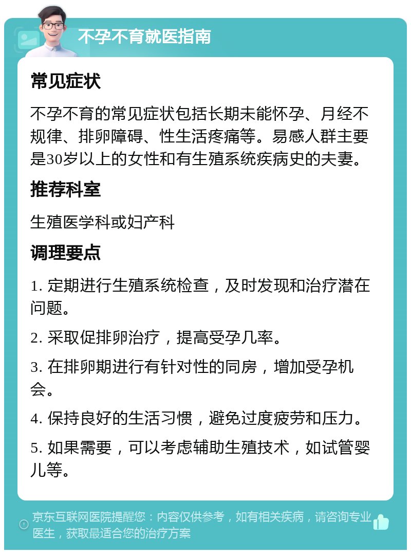 不孕不育就医指南 常见症状 不孕不育的常见症状包括长期未能怀孕、月经不规律、排卵障碍、性生活疼痛等。易感人群主要是30岁以上的女性和有生殖系统疾病史的夫妻。 推荐科室 生殖医学科或妇产科 调理要点 1. 定期进行生殖系统检查，及时发现和治疗潜在问题。 2. 采取促排卵治疗，提高受孕几率。 3. 在排卵期进行有针对性的同房，增加受孕机会。 4. 保持良好的生活习惯，避免过度疲劳和压力。 5. 如果需要，可以考虑辅助生殖技术，如试管婴儿等。