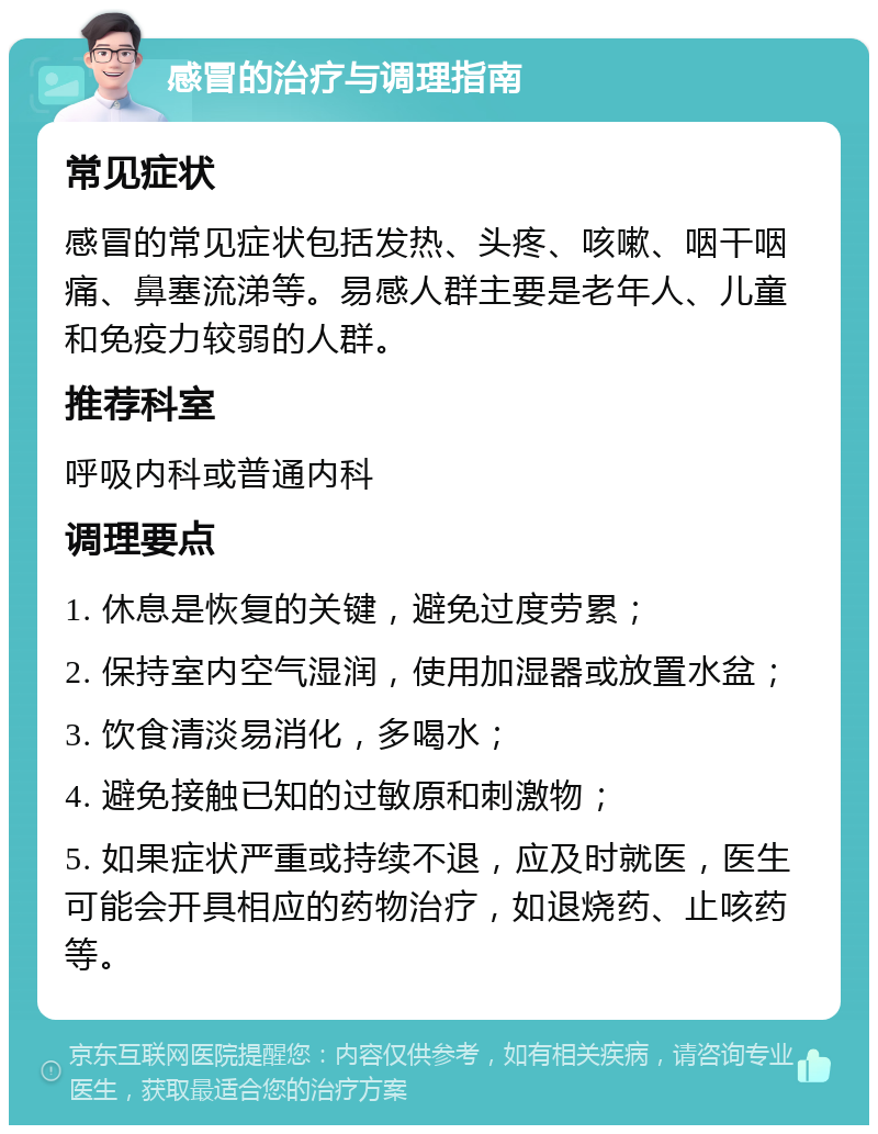 感冒的治疗与调理指南 常见症状 感冒的常见症状包括发热、头疼、咳嗽、咽干咽痛、鼻塞流涕等。易感人群主要是老年人、儿童和免疫力较弱的人群。 推荐科室 呼吸内科或普通内科 调理要点 1. 休息是恢复的关键，避免过度劳累； 2. 保持室内空气湿润，使用加湿器或放置水盆； 3. 饮食清淡易消化，多喝水； 4. 避免接触已知的过敏原和刺激物； 5. 如果症状严重或持续不退，应及时就医，医生可能会开具相应的药物治疗，如退烧药、止咳药等。