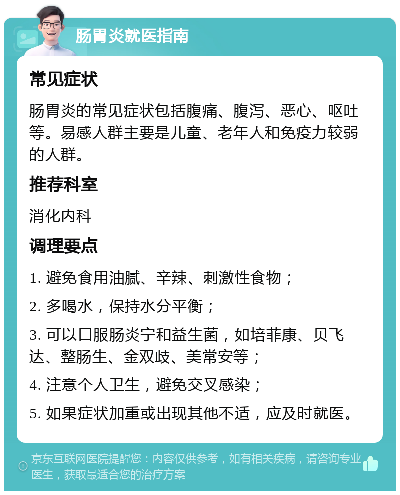 肠胃炎就医指南 常见症状 肠胃炎的常见症状包括腹痛、腹泻、恶心、呕吐等。易感人群主要是儿童、老年人和免疫力较弱的人群。 推荐科室 消化内科 调理要点 1. 避免食用油腻、辛辣、刺激性食物； 2. 多喝水，保持水分平衡； 3. 可以口服肠炎宁和益生菌，如培菲康、贝飞达、整肠生、金双歧、美常安等； 4. 注意个人卫生，避免交叉感染； 5. 如果症状加重或出现其他不适，应及时就医。