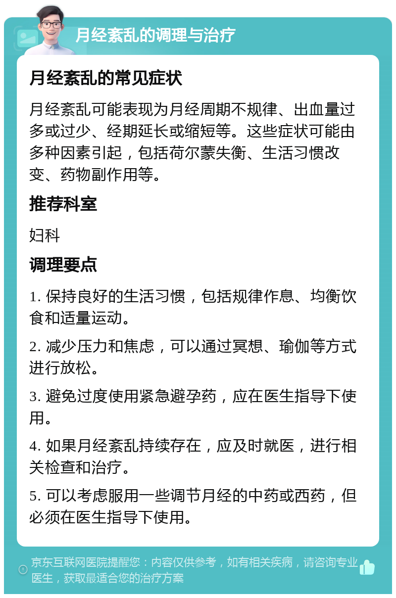 月经紊乱的调理与治疗 月经紊乱的常见症状 月经紊乱可能表现为月经周期不规律、出血量过多或过少、经期延长或缩短等。这些症状可能由多种因素引起，包括荷尔蒙失衡、生活习惯改变、药物副作用等。 推荐科室 妇科 调理要点 1. 保持良好的生活习惯，包括规律作息、均衡饮食和适量运动。 2. 减少压力和焦虑，可以通过冥想、瑜伽等方式进行放松。 3. 避免过度使用紧急避孕药，应在医生指导下使用。 4. 如果月经紊乱持续存在，应及时就医，进行相关检查和治疗。 5. 可以考虑服用一些调节月经的中药或西药，但必须在医生指导下使用。