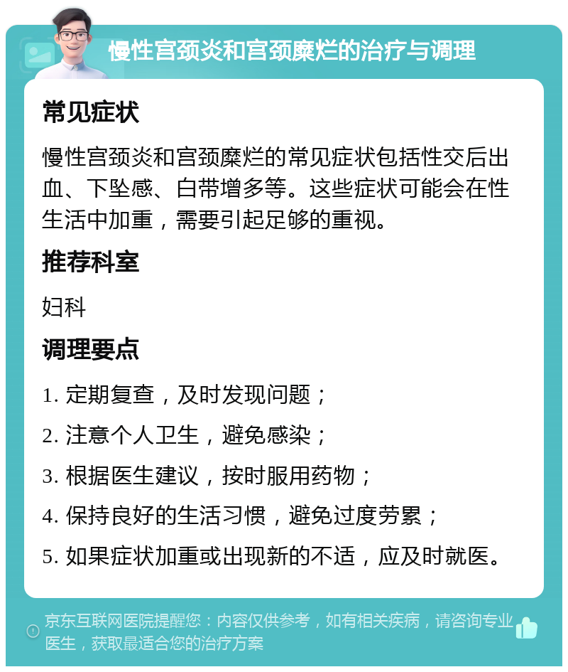 慢性宫颈炎和宫颈糜烂的治疗与调理 常见症状 慢性宫颈炎和宫颈糜烂的常见症状包括性交后出血、下坠感、白带增多等。这些症状可能会在性生活中加重，需要引起足够的重视。 推荐科室 妇科 调理要点 1. 定期复查，及时发现问题； 2. 注意个人卫生，避免感染； 3. 根据医生建议，按时服用药物； 4. 保持良好的生活习惯，避免过度劳累； 5. 如果症状加重或出现新的不适，应及时就医。