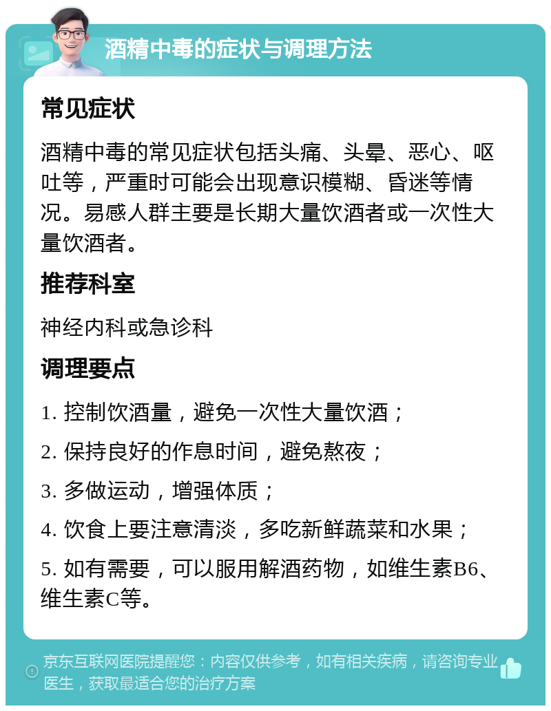 酒精中毒的症状与调理方法 常见症状 酒精中毒的常见症状包括头痛、头晕、恶心、呕吐等，严重时可能会出现意识模糊、昏迷等情况。易感人群主要是长期大量饮酒者或一次性大量饮酒者。 推荐科室 神经内科或急诊科 调理要点 1. 控制饮酒量，避免一次性大量饮酒； 2. 保持良好的作息时间，避免熬夜； 3. 多做运动，增强体质； 4. 饮食上要注意清淡，多吃新鲜蔬菜和水果； 5. 如有需要，可以服用解酒药物，如维生素B6、维生素C等。