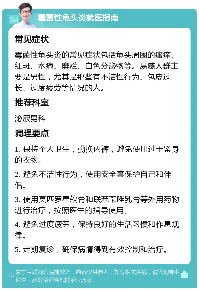 霉菌性龟头炎就医指南 常见症状 霉菌性龟头炎的常见症状包括龟头周围的瘙痒、红斑、水疱、糜烂、白色分泌物等。易感人群主要是男性，尤其是那些有不洁性行为、包皮过长、过度疲劳等情况的人。 推荐科室 泌尿男科 调理要点 1. 保持个人卫生，勤换内裤，避免使用过于紧身的衣物。 2. 避免不洁性行为，使用安全套保护自己和伴侣。 3. 使用莫匹罗星软膏和联苯苄唑乳膏等外用药物进行治疗，按照医生的指导使用。 4. 避免过度疲劳，保持良好的生活习惯和作息规律。 5. 定期复诊，确保病情得到有效控制和治疗。