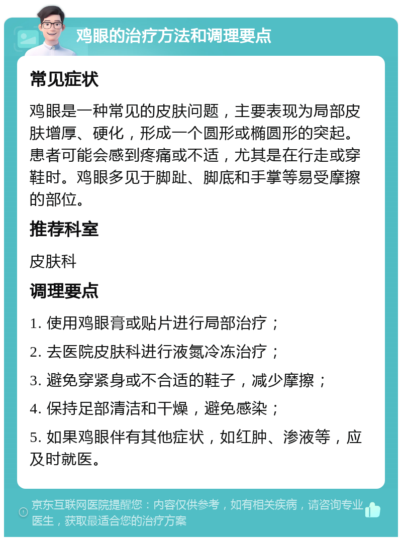 鸡眼的治疗方法和调理要点 常见症状 鸡眼是一种常见的皮肤问题，主要表现为局部皮肤增厚、硬化，形成一个圆形或椭圆形的突起。患者可能会感到疼痛或不适，尤其是在行走或穿鞋时。鸡眼多见于脚趾、脚底和手掌等易受摩擦的部位。 推荐科室 皮肤科 调理要点 1. 使用鸡眼膏或贴片进行局部治疗； 2. 去医院皮肤科进行液氮冷冻治疗； 3. 避免穿紧身或不合适的鞋子，减少摩擦； 4. 保持足部清洁和干燥，避免感染； 5. 如果鸡眼伴有其他症状，如红肿、渗液等，应及时就医。