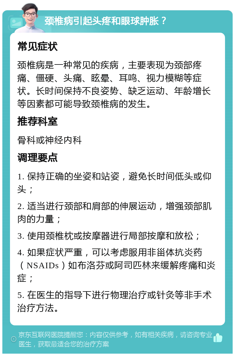 颈椎病引起头疼和眼球肿胀？ 常见症状 颈椎病是一种常见的疾病，主要表现为颈部疼痛、僵硬、头痛、眩晕、耳鸣、视力模糊等症状。长时间保持不良姿势、缺乏运动、年龄增长等因素都可能导致颈椎病的发生。 推荐科室 骨科或神经内科 调理要点 1. 保持正确的坐姿和站姿，避免长时间低头或仰头； 2. 适当进行颈部和肩部的伸展运动，增强颈部肌肉的力量； 3. 使用颈椎枕或按摩器进行局部按摩和放松； 4. 如果症状严重，可以考虑服用非甾体抗炎药（NSAIDs）如布洛芬或阿司匹林来缓解疼痛和炎症； 5. 在医生的指导下进行物理治疗或针灸等非手术治疗方法。