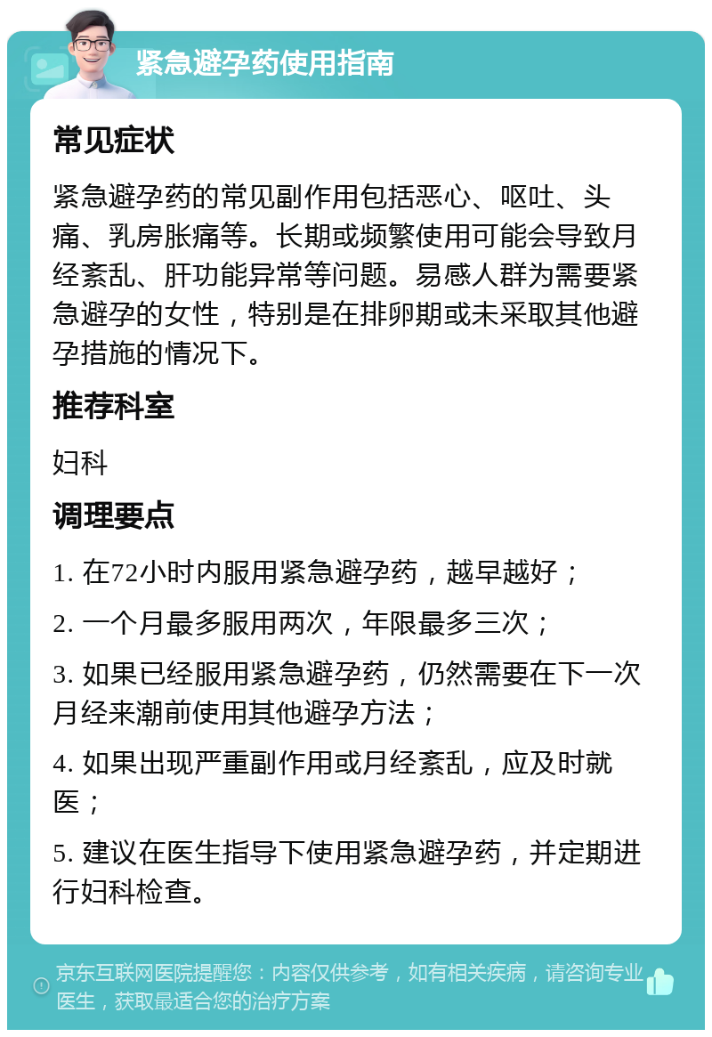 紧急避孕药使用指南 常见症状 紧急避孕药的常见副作用包括恶心、呕吐、头痛、乳房胀痛等。长期或频繁使用可能会导致月经紊乱、肝功能异常等问题。易感人群为需要紧急避孕的女性，特别是在排卵期或未采取其他避孕措施的情况下。 推荐科室 妇科 调理要点 1. 在72小时内服用紧急避孕药，越早越好； 2. 一个月最多服用两次，年限最多三次； 3. 如果已经服用紧急避孕药，仍然需要在下一次月经来潮前使用其他避孕方法； 4. 如果出现严重副作用或月经紊乱，应及时就医； 5. 建议在医生指导下使用紧急避孕药，并定期进行妇科检查。