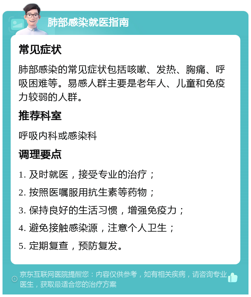 肺部感染就医指南 常见症状 肺部感染的常见症状包括咳嗽、发热、胸痛、呼吸困难等。易感人群主要是老年人、儿童和免疫力较弱的人群。 推荐科室 呼吸内科或感染科 调理要点 1. 及时就医，接受专业的治疗； 2. 按照医嘱服用抗生素等药物； 3. 保持良好的生活习惯，增强免疫力； 4. 避免接触感染源，注意个人卫生； 5. 定期复查，预防复发。